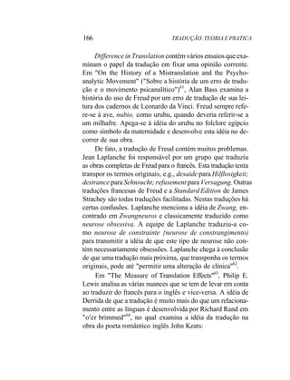 166 TRADUÇÃO. TEORIA E PRATICA
Difference in Translation contém vários ensaios que exa-
minam o papel da tradução em fixar uma opinião corrente.
Em "On the History of a Mistranslation and the Psycho-
analytic Movement" ("Sobre a história de um erro de tradu-
ção e o movimento psicanalítico")61
, Alan Bass examina a
história do uso de Freud por um erro de tradução de sua lei-
tura dos cadernos de Leonardo da Vinci. Freud sempre refe-
re-se à ave, nubio, como urubu, quando deveria referir-se a
um milhafre. Apega-se à idéia do urubu no folclore egípcio
como símbolo da maternidade e desenvolve esta idéia no de-
correr de sua obra.
De fato, a tradução de Freud contém muitos problemas.
Jean Laplanche foi responsável por um grupo que traduziu
as obras completas de Freud para o francês. Esta tradução tenta
transpor os termos originais, e.g., desaide para Hilflosigkeit;
destrance para Sehnsucht; refusement para Versagung. Outras
traduções francesas de Freud e a Standard Edition de James
Strachey são todas traduções facilitadas. Nestas traduções há
certas confusões. Laplanche menciona a idéia de Zwang, en-
contrado em Zwangneuros e classicamente traduzido como
neurose obsessiva. A equipe de Laplanche traduziu-a co-
mo neurose de constrainte {neurose de constrangimento)
para transmitir a idéia de que este tipo de neurose não con-
tém necessariamente obsessões. Laplanche chega à conclusão
de que uma tradução mais próxima, que transponha os termos
originais, pode até "permitir uma alteração de clínica"62
.
Em "The Measure of Translation Effects"63
, Philip E.
Lewis analisa as várias nuances que se tem de levar em conta
ao traduzir do francês para o inglês e vice-versa. A idéia de
Derrida de que a tradução é muito mais do que um relaciona-
mento entre as línguas é desenvolvida por Richard Rand em
"o'er brimmed"64
, no qual examina a idéia da tradução na
obra do poeta romântico inglês John Keats:
 