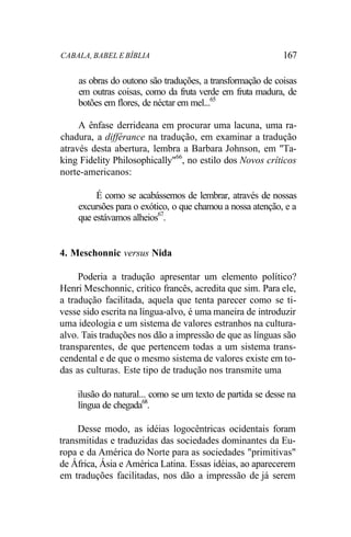 CABALA, BABEL E BÍBLIA 167
as obras do outono são traduções, a transformação de coisas
em outras coisas, como da fruta verde em fruta madura, de
botões em flores, de néctar em mel...65
A ênfase derrideana em procurar uma lacuna, uma ra-
chadura, a différance na tradução, em examinar a tradução
através desta abertura, lembra a Barbara Johnson, em "Ta-
king Fidelity Philosophically"66
, no estilo dos Novos críticos
norte-americanos:
É como se acabássemos de lembrar, através de nossas
excursões para o exótico, o que chamou a nossa atenção, e a
que estávamos alheios67
.
4. Meschonnic versus Nida
Poderia a tradução apresentar um elemento político?
Henri Meschonnic, crítico francês, acredita que sim. Para ele,
a tradução facilitada, aquela que tenta parecer como se ti-
vesse sido escrita na língua-alvo, é uma maneira de introduzir
uma ideologia e um sistema de valores estranhos na cultura-
alvo. Tais traduções nos dão a impressão de que as línguas são
transparentes, de que pertencem todas a um sistema trans-
cendental e de que o mesmo sistema de valores existe em to-
das as culturas. Este tipo de tradução nos transmite uma
ilusão do natural... como se um texto de partida se desse na
língua de chegada68
.
Desse modo, as idéias logocêntricas ocidentais foram
transmitidas e traduzidas das sociedades dominantes da Eu-
ropa e da América do Norte para as sociedades "primitivas"
de África, Ásia e América Latina. Essas idéias, ao aparecerem
em traduções facilitadas, nos dão a impressão de já serem
 