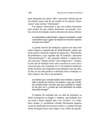 168 TRADUÇÃO. TEORIA E PRATICA
parte integrante da cultura. Não é necessário afirmar que há
um trânsito quase total de um sentido só de culturas "domi-
nantes" para culturas "dominadas".
Um aspecto interessante é que essa cultura dominante
nem sempre foi uma cultura dominante: no passado, rece-
beu, através da tradução, muitos elementos de outras culturas:
um imperialismo cultural tende a esquecer sua história, e assim
a desconhecer que o papel da tradução tem trazido emprésti-
mos para sua cultura69
.
A grande maioria das traduções seguem esse tipo; bem
menos seguem o segundo tipo de Schleiermacher, aquele que
tenta recriar a forma do original na língua-alvo. Meschonnic
dá preferência a este segundo tipo de tradução. Apresenta
"descentralização"70
; não pretende infiltrar a cultura-alvo,
mas tem uma "relação textual" com a língua-alvo71
. Equipa-
ra este tipo de tradução mais com a escritura ou com a rees-
critura do que com a tradução em si. Os melhores tradutores
foram escritores que integraram suas traduções com sua obra;
de fato, na sua obra perde-se a distinção entre a tradução e a
obra original. Isto leva a um paradoxo:
um tradutor que é somente tradutor não é tradutor, é apresen-
tador; somente um escritor é um tradutor, e quer que a tradu-
ção constitua toda a sua obra, quer que a tradução se integre
na sua obra, ele é o criador que uma idealização da criação
não podia enxergar72
.
O tradutor do conteúdo não vai além de introduzir as
idéias estrangeiras na língua; o tradutor, cuja tradução leva
em conta a forma original, que é um "escritor", é o verda-
deiro criador. E, semelhante a Pound, Meschonnic dispersa
a aura da idealização do processo criativo; o tradutor de uma
forma estrangeira para uma língua é um criador de grande-
 