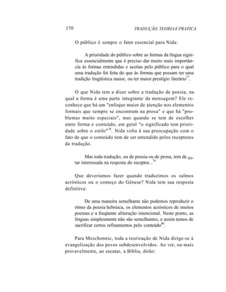 170 TRADUÇÃO. TEORIA E PRATICA
O público é sempre o fator essencial para Nida:
A prioridade do público sobre as formas da língua signi-
fica essencialmente que é preciso dar muito mais importân-
cia às formas entendidas e aceitas pelo público para o qual
uma tradução foi feita do que às formas que possam ter uma
tradição lingüística maior, ou ter maior prestígio literário77
.
O que Nida tem a dizer sobre a tradução de poesia, na
qual a forma é uma parte integrante da mensagem? Ele re-
conhece que há um "enfoque maior de atenção nos elementos
formais que sempre se encontram na prosa" e que há "pro-
blemas muito especiais", mas quando se tem de escolher
entre forma e conteúdo, em geral "o significado tem priori-
dade sobre o estilo"78
. Nida volta à sua preocupação com o
fato de que o conteúdo tem de ser entendido pelos receptores
da tradução.
Mas toda tradução, ou de poesia ou de prosa, tem de
tar interessada na resposta do receptor...79
es-
Que deveríamos fazer quando traduzimos os salmos
acrósticos ou o começo do Gênese? Nida tem sua resposta
definitiva:
De uma maneira semelhante não podemos reproduzir o
ritmo da poesia hebraica, os elementos acrósticos de muitos
poemas e a freqüente aliteração intencional. Neste ponto, as
línguas simplesmente não são semelhantes, e assim temos de
sacrificar certos refinamentos pelo conteúdo80
.
Para Meschonnic, toda a teorização de Nida dirige-se à
evangelização dos povos subdesenvolvidos. Ao ver, ou mais
provavelmente, ao escutar, a Bíblia, dirão:
 