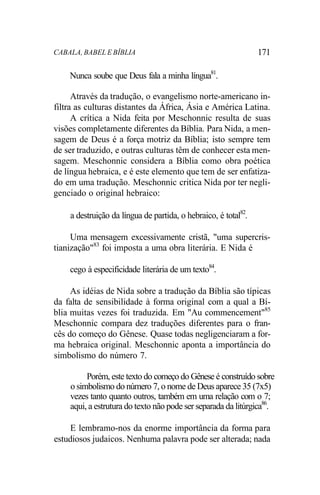 CABALA, BABEL E BÍBLIA 171
Nunca soube que Deus fala a minha língua81
.
Através da tradução, o evangelismo norte-americano in-
filtra as culturas distantes da África, Ásia e América Latina.
A crítica a Nida feita por Meschonnic resulta de suas
visões completamente diferentes da Bíblia. Para Nida, a men-
sagem de Deus é a força motriz da Bíblia; isto sempre tem
de ser traduzido, e outras culturas têm de conhecer esta men-
sagem. Meschonnic considera a Bíblia como obra poética
de língua hebraica, e é este elemento que tem de ser enfatiza-
do em uma tradução. Meschonnic critica Nida por ter negli-
genciado o original hebraico:
a destruição da língua de partida, o hebraico, é total82
.
Uma mensagem excessivamente cristã, "uma supercris-
tianização"83
foi imposta a uma obra literária. E Nida é
cego à especificidade literária de um texto84
.
As idéias de Nida sobre a tradução da Bíblia são típicas
da falta de sensibilidade à forma original com a qual a Bí-
blia muitas vezes foi traduzida. Em "Au commencement"85
Meschonnic compara dez traduções diferentes para o fran-
cês do começo do Gênese. Quase todas negligenciaram a for-
ma hebraica original. Meschonnic aponta a importância do
simbolismo do número 7.
Porém, este texto do começo do Gênese é construído sobre
o simbolismo do número 7, o nome de Deus aparece 35 (7x5)
vezes tanto quanto outros, também em uma relação com o 7;
aqui, a estrutura do texto não pode ser separada da litúrgica86
.
E lembramo-nos da enorme importância da forma para
estudiosos judaicos. Nenhuma palavra pode ser alterada; nada
 