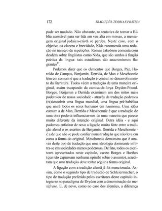 172 TRADUÇÃO. TEORIA E PRÁTICA
pode ser mudado. Não obstante, na tentativa de tornar a Bí-
blia acessível para ser lida em voz alta em missas, a mensa-
gem original judaico-cristã se perdeu. Neste caso, com o
objetivo da clareza e brevidade, Nida recomenda uma redu-
ção no número de repetições. Roman Jakobson comenta com
desdém sobre lingüistas como Nida, que são surdos à função
poética da língua: tais estudiosos são anacronismos fla-
grantes87
.
Podemos dizer que os elementos que Borges, Paz, Ha-
roldo de Campos, Benjamin, Derrida, de Man e Meschonnic
têm em comum é que a tradução é central no desenvolvimen-
to da literatura. Todos vêem a tradução de uma maneira ori-
ginal, assim escapando da camisa-de-força Dryden-Pound.
Borges, Benjamin e Derrida examinam um dos mitos mais
poderosos de nossa sociedade - através da tradução podemos
(re)descobrir uma língua mundial, uma língua pré-babélica
que unirá todos os seres humanos em harmonia. Uma idéia
comum a de Man, Derrida e Meschonnic é que a tradução de
uma obra poderia influenciar-nos de uma maneira que parece
muito diferente da intenção original. Outra idéia - e aqui
podemos enfatizar de novo a ligação muito forte entre a tradi-
ção alemã e os escritos de Benjamin, Derrida e Meschonnic -
é a de que não se pode confiar numa tradução que não leva em
conta a forma do original. Meschonnic demonstra que é atra-
vés deste tipo de tradução que uma ideologia dominante infil-
tra-se em sociedades menos poderosas. De fato, todos os escri-
tores apresentados neste capítulo, exceto Borges e Barthes
(que não expressam nenhuma opinião sobre o assunto), acredi-
tam que uma tradução deve tentar seguir a forma original.
A ligação com a tradição alemã já foi mencionada. As-
sim, como o segundo tipo de tradução de Schleiermacher, o
tipo de tradução preferido pelos escritores deste capítulo in-
tegra-se no paradigma de Dryden com a denominação de me-
táfrase. E, de novo, como no caso dos alemães, a diferença
 
