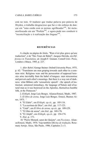CABALA, BABEL E BÍBLIA 173
está no tom. O tradutor que traduz palavra por palavra de
Dryden, o trabalho desgracioso que faz o vão esforço de dan-
çar em "uma corda com as pernas agrilhoadas"88
, foi meta-
morfoseado em um "Profeta"89
, e agora pode nos conduzir à
"reconciliação e à realização das línguas"90
.
REFERÊNCIAS
A citação na página do título, "Rien n'est plus grave qu'une
traduction", é de "Des Tours de Babel", Jacques Derrida, em Dif-
ference in Translation, ed. Joseph F. Granam. Cornell Univ. Press,
Londres e Ithaca, 1985, p. 227.
1. After Babel, George Steiner. Oxford University Press, 1975,
p. 62: "Translators are men groping towards each other in a com-
mon mist. Religious wars and the persecution of supposed here-
sies arise inevitably from the babel of tongues: men misconstrue
and pervert each other's meanings. But there is a way out of dark-
ness: what Bõhme calls 'sensualistic speech' - the speech of ins-
tinctual, untutored immediacy, the language of Nature and of na-
tural man as it was bestowed on the Apostles, themselves humble
folk, at the Pentecost."
2. ElAleph, Jorge Luis Borges. Alianza/Emecé, Madri, 1987.
3. El libro de arena, Jorge Luis Borges. Emecé, Buenos Ai-
res, 1975. '
4. "El Zahir", em ElAleph, op.cit., pp. 105-116.
5. "La escritura de Dios", em ibid., pp. 117-123.
6. "Undr", em El libro de arena, op.cit., pp. 109-129.
7. "El libro de arena", em ibid., pp. 169-176.
8. "El Aleph", em ElAleph, op.cit., pp. 154-174.
9. Ibid., p. 171.
10. "Pierre Menard, autor dei Quijote", em Ficciones. Alian-
za/Emecé, Madri, 1974. Veja também Oficina de tradução, Rose-
mary Arrojo. Ática, São Paulo, 1986, Capítulos 2 e 3.
 