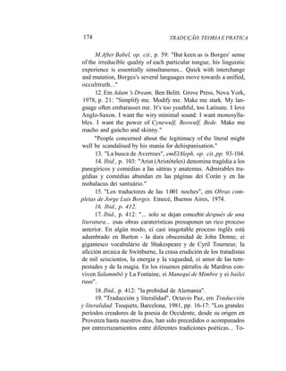 174 TRADUÇÃO. TEORIA E PRATICA
M.After Babel, op. cit., p. 59: "But keen as is Borges' sense
of the irreducible quality of each particular tongue, his linguistic
experience is essentially simultaneous... Quick with interchange
and mutation, Borges's several languages move towards a unified,
occulttruth..."
12. Em Adam 's Dream, Ben Belitt. Grove Press, Nova York,
1978, p. 21: "Simplify me. Modify me. Make me stark. My lan-
guage often embarasses me. It's too youthful, too Latinate. I love
Anglo-Saxon. I want the wiry minimal sound. I want monosylla-
bles. I want the power of Cynewulf, Beowulf, Bede. Make me
macho and gaúcho and skinny."
"People concerned about the legitimacy of the literal might
well be scandalised by his mania for dehispanisation."
13. "La busca de Averroes", emElAleph, op. cit.,pp. 93-104.
14. Ibid., p. 103: "Arist (Aristóteles) denomina tragédia a los
panegíricos y comédias a Ias sátiras y anatemas. Admirables tra-
gédias y comédias abundan en Ias páginas dei Corán y en Ias
mohalacus dei santuário."
15. "Los traductores de Ias 1.001 noches", em Obras com-
pletas de Jorge Luis Borges. Emecé, Buenos Aires, 1974.
16. Ibid., p. 412.
17. Ibid., p. 412: "... solo se dejan concebir después de una
literatura... esas obras caraterísticas presuponen un rico proceso
anterior. En algún modo, ei casi inagotable proceso inglês está
adumbrado en Burton - Ia dura obscenidad de John Donne, ei
gigantesco vocabulário de Shakespeare y de Cyril Tourneur, Ia
aficción arcaica de Swinburne, Ia crasa erudición de los tratadistas
de mil seiscientos, Ia energia y Ia vaguedad, ei amor de Ias tem-
pestades y de Ia magia. En los risuenos párrafos de Mardrus con-
viven Salammbô y La Fontaine, ei Manequí de Mimbre y ei bailei
ruso".
18. Ibid., p. 412: "Ia probidad de Alemania".
19. "Traducción y literalidad", Octavio Paz, em Traducción
y literalidad. Tusquets, Barcelona, 1981, pp. 16-17: "Los grandes
períodos creadores de Ia poesia de Occidente, desde su origen en
Provenza hasta nuestros dias, han sido precedidos o acompanados
por entrecruzamientos entre diferentes tradiciones poéticas... To-
 