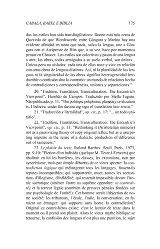 CABALA, BABEL E BÍBLIA 175
dos los estilos han sido translingüísticos: Donne está más cerca de
Quevedo de que Wordsworth; entre Góngora y Marino hay una
evidente afinidad en tanto que nada, salvo Ia lengua, une a Gón-
gora con ei Arcipreste de Hita que, a su vez, hace por momentos
pensar en Chaucer. Los estilos son colectivos y pasan de una lengua
a otra; Ias obras, todas arraigadas a su suelo verbal, son únicas...
Únicas pero no aisladas: cada una de ellas nace y vive en relación
con otras obras de lenguas distintas. Así, ni Ia pluralidad de Ias len-
guas ni Ia singularidad de Ias obras significa heterogeneidad irre-
ductible o confusión sino Io contrario: un mundo de relaciones hecho
de contradiciones y correspondências, uniones y separaciones."
20. "Tradition, Translation, Transculturation: The Excentric's
Viewpoint", Haroldo de Campos. Traduzido por Stella Tagnin.
Não publicado, p. 11: "The politopic poliphonic planetary civilization
is, I believe, under the devouring sign of translation latu sensu."
21. "Traducción y literalidad", op. cit., p. 17: "... un todo uni-
tário".
22. "Tradition, Translation, Transculturation: The Excentric's
Viewpoint", op. cit., p. 11: "Rethinking it (Aristotelian mimesis)
not as a passivizing theory of copy original reflex, but as a usurpa-
ting impulse in the sense of a dialectic production of difference
out of sameness."
23. Le plaisir du texte, Roland Barthes. Seuil, Paris, 1973,
pp. 9-10: "Fiction d'un individu (quelque M. Teste à Fenvers) que
abolirait en lui les barrières, les classes, les excursions, non par
syncrétisme, mais par simple débarras de ce vieux spectre: Ia con-
tradiction logique qui mélangerait tous les langages, fussent-ils
reputes incompatibles; qui supporterait, muet, toutes les accusa-
tions d'illogisme, d'infidélité; qui resterait impassible devant l'iro-
nie socratique (améner 1'autre au suprême opprobre: se contredi-
ré) et Ia terreur légale (combien de preuves pénales fondées sur
une psychologie de 1'unité!). Cet homme serait 1'abjection de no-
tre société: les tribunaux, 1'école, 1'asile, Ia conversation, en fe-
raient un étranger: qui supporte sans honte Ia contradiction?
Original ce contre-héros existe: c'est le lecteur de texte dans le
moment ou il prend son plaisir. Alors le vieux mythe biblique se
retourne, Ia confusión des langues n'est plus une punition, le sujet
 