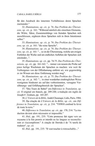 CABALA, BABEL E BÍBLIA 177
für den Ausdruck des innersten Verháltnisses deren Sprachen
zueinander."
32. Illuminations, op. cit., p. 74. Das Problem des Überset-
zens, op. cit., p. 161: "Wãhrend námlich alie einzelnen Elemente,
die Wõrte, Sãtze, Zusammenhãnge von fremden Sprachen sich
ausschliessen, ergãnzen diese Sprachen sich in ihren Intentionen
selbst."
33. Illuminations, op. cit., p. 74. Das Problem des Überset-
zens, op. cit., p. 161: "die reine Sprache".
34. Illuminations, op. cit., p. 74. Das Problem des Überset-
zens, op. cit., p. 161: "... so ist die Übersetzung, welche am ewigen
Fortleben der Werke und am endlichen Aufleben der Sprachen sich
entzündet...".
35. Illuminations, op. cit., pp. 74-75. Das Problem des Über-
setzens, op. cit., pp. 161-162: "... immer von neuem die Probe auf
jenes heilige Wachstum der Sprachen zu machen: wie weit ihr
Verborgenes von der Offenbarnung entfernt sei, wie gegenwãrtig
es im Wissen um diese Entfernung werden mag".
36. Illuminations, op. cit., p. 75. Das Problem des Überset-
zens, op. cit., p. 162: "... in einer wunderbar eindringlichen Weise
wenigstens hindeutet ais auf den vorbestimmten, versagten Ver-
sõhnungs- und Erfüllungsbereich der Sprachen".
37. "Des Tours de Babel" em Difference in Translation, op.
cit. O original em francês, pp. 209-248; a tradução em inglês de
Joseph F. Graham, pp. 165-207.
38. L 'Univers de Ia Bible, André Chouraqui. Lidis, Paris, 1984.
39. D,a citação de L'Univers de Ia Bible, op. cit., em Dif-
ference in Translation, op. cit., p. 214: "YHWH confond Ia lèvre
de toute Ia terre."
40. Difference in Translation, op. cit., pp. 170, 214: "La tra-
duction devient alors nécessaire et impossible."
41. Ibid., pp. 191, 235: "Cette promesse fait signe vers un
royaume à Ia fois promis et interdit ou les langues se reconcilie-
ront et s'accompliront." A citação de Derrida é de "A tarefa do
tradutor", op. cit.
42. Ibid., pp. 191, 235: "II veut toucher à rintouchable..."
 