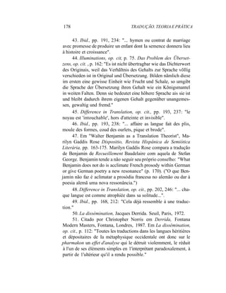 178 TRADUÇÃO. TEORIA E PRÁTICA
43. Ibid., pp. 191, 234: "... hymen ou contrat de marriage
avec promesse de produire un enfant dont Ia semence donnera lieu
à histoire et croissance".
44. Illuminations, op. cit, p. 75. Das Problem des Überset-
zens, op. cit. , p. 162: "Es ist nicht übertragbar wie das Dichterwort
des Originais, weil das Verhãltnis des Gehalts zur Sprache võllig
verschieden ist in Original und Übersetzung. Bilden nãmlich diese
im ersten eine gewisse Einheit wie Frucht und Schale, so umgibt
die Sprache der Übersetzung ihren Gehalt wie ein Kõnigsmantel
in weiten Falten. Denn sie bedeutet eine hõhere Sprache ais sie ist
und bleibt dadurch ihrem eigenen Gehalt gegenüber unangemes-
sen, gewaltig und fremd."
45. Difference in Translation, op. cit., pp. 193, 237: "le
noyau est 'intouchable', hors d'atteinte et invisible".
46. Ibid., pp. 193, 238: "... affaire as langue fait des plis,
moule des formes, coud des ourlets, pique et brode".
47. Em "Walter Benjamin as a Translation Theorist", Ma-
rilyn Gaddis Rose Dispositio, Revista Hispânica de Semiótica
Literária, pp. 163-175. Marilyn Gaddis Rose compara a tradução
de Benjamin de Recueillement Baudelaire com aquela de Stefan
George. Benjamin tende a não seguir seu próprio conselho: "What
Benjamin does not do is acclimate French prosody within German
or give German poetry a new resonance" (p. 170). ("O que Ben-
jamin não faz é aclimatar a prosódia francesa no alemão ou dar à
poesia alemã uma nova ressonância.")
48. Difference in Translation, op. cit., pp. 202, 246: "... cha-
que langue est comme atrophiée dans sa solitude...".
49. Ibid., pp. 168, 212: "Cela déjà ressemble à une traduc-
tion."
50. La dissémination, Jacques Derrida. Seuil, Paris, 1972.
51. Citado por Christopher Norris em Derrida, Fontana
Modern Masters, Fontana, Londres, 1987. Em La dissémination,
op. cit., p. 112: "Toutes les traductions dans les langues héritières
et dépositaires de Ia métaphysique occidentale ont donc sur le
pharmakon un effet d'analyse qui le détruit violemment, le réduit
à l'un de ses éléments simples en 1'interprétant paradoxalement, à
partir de 1'ultérieur qu'il a rendu possible."
 