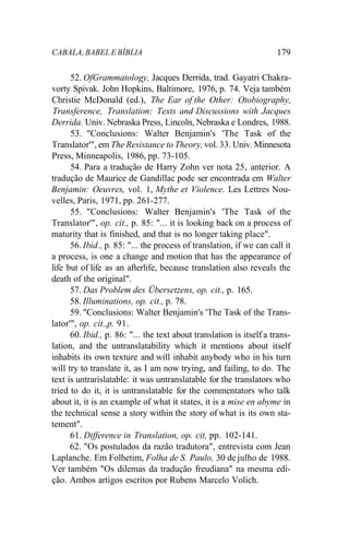 CABALA, BABEL E BÍBLIA 179
52. OfGrammatology, Jacques Derrida, trad. Gayatri Chakra-
vorty Spivak. John Hopkins, Baltimore, 1976, p. 74. Veja também
Christie McDonald (ed.), The Ear of the Other: Otobiography,
Transference, Translation: Texts and Discussions with Jacques
Derrida. Univ. Nebraska Press, Lincoln, Nebraska e Londres, 1988.
53. "Conclusions: Walter Benjamin's 'The Task of the
Translator'", em The Resistance to Theory, vol. 33. Univ. Minnesota
Press, Minneapolis, 1986, pp. 73-105.
54. Para a tradução de Harry Zohn ver nota 25, anterior. A
tradução de Maurice de Gandillac pode ser encontrada em Walter
Benjamin: Oeuvres, vol. 1, Mythe et Violence. Les Lettres Nou-
velles, Paris, 1971, pp. 261-277.
55. "Conclusions: Walter Benjamin's 'The Task of the
Translator'", op. cit., p. 85: "... it is looking back on a process of
maturity that is finished, and that is no longer taking place".
56. Ibid., p. 85: "... the process of translation, if we can call it
a process, is one a change and motion that has the appearance of
life but of life as an afterlife, because translation also reveals the
death of the original".
57. Das Problem des Übersetzens, op. cit., p. 165.
58. Illuminations, op. cit., p. 78.
59. "Conclusions: Walter Benjamin's 'The Task of the Trans-
lator'", op. cit.,p. 91.
60. Ibid., p. 86: "... the text about translation is itself a trans-
lation, and the untranslatability which it mentions about itself
inhabits its own texture and will inhabit anybody who in his turn
will try to translate it, as I am now trying, and failing, to do. The
text is untrarislatable: it was untranslatable for the translators who
tried to do it, it is untranslatable for the commentators who talk
about it, it is an example of what it states, it is a mise en abyme in
the technical sense a story within the story of what is its own sta-
tement".
61. Difference in Translation, op. cit, pp. 102-141.
62. "Os postulados da razão tradutora", entrevista com Jean
Laplanche. Em Folhetim, Folha de S. Paulo, 30 de julho de 1988.
Ver também "Os dilemas da tradução freudiana" na mesma edi-
ção. Ambos artigos escritos por Rubens Marcelo Volich.
 