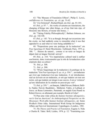 180 TRADUÇÃO. TEORIA E PRATICA
63. "The Measure of Translation Effects", Philip E. Lewis,
emDifference in Translation, op. cit, pp. 31-62.
64. "o'er-brimmed", Richard Rand, em ibid., pp. 81-101.
65. Ibid., p. 87: "... the works of autumn are translations, the
changing of things into other things, as of raw fruit into ripe, of
blossoms into flowers, of nectar into honey...".
66. "Taking Fidelity Philosophically", Barbara Johnson, em
ibid., pp. 142-148.
67. Ibid., p. 143: "It is as though, through our excursions into
the exotic, we had suddenly come to remember what it was that
appealed to us and what we were being unfaithful to."
68. "Propositions pour une poétique de Ia traduction" em
Pour lapoétique II, Henri Meschonnic. Gallimard, Paris, 1973, p.
308: "... illusion du naturel... comme si un texte en langue de
départ était en langue Derrida' arrivée".
69. Ibid., p. 310: "Un impérialisme culturel tend à oublier
son histoire, donc à méconnaítre que le role de Ia traduction a des
emprunts dans sa culture."
70. Ibid., p. 308.
71. Ibid., p. 308.
72. "D'une linguistique de Ia traduction à Ia poétique de Ia
traduction." Em Pour lapoétique II, op. cit.,p. 354:"... un traducteur
qui n'est que traducteur n'est pas traducteur, il est introducteur;
seul un écrivain est un traducteur, et soit que traduire est tout son
écrire, soit que traduire est integre à une oeuvre, il est ce 'créateur'
qu'une idéalisation de Ia création ne pouvait pas voir".
73. Ibid., p. 359: "... en français, 1'abbé Prévost, Diderot, Delil-
le, Nadier, Nerval, Baudelaire... Mallarmé, Valéry, et Larbaud, et
Jouve; en Russe Lermontov, Pasternak; en anglais Ezra Pound ou
Robert Graves; en allemand, par example, Brecht et Celan".
74. Para uma visão crítica do Summer Institute ofLinguistics,
ver Is God an American? An Anthropological Perspective on the
Missionary Work ofthe Summer Institute ofLinguistics, ed. Soren
Hvalkof e Peter Aaby. International Work Group for Indigenous
Affairs and Survival International, Copenhagen e Londres, 1981.
75. The Theory and Practice of Translation, Eugene A. Nida
e Charles R. Taber. Brill, Leiden, 1974, p. 12: "Translating con-
 