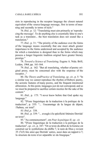 CABALA, BABEL E BÍBLIA 181
sists in reproducing in the receptor language the closest natural
equivalent of the source-language message, fírst in terms of mea-
ning and secondly in terms of style."
76. Ibid., p. 12: "Translating must aim primarily at 'reprodu-
cing the message'. To do anything else is essentially false to one's
task as a translator... the best translation does not sound like a
translation."
77. Ibid., p. 31: "The priority of the audience over the forms
of the language means essentially that one must attach greater
importance to the forms understood and accepted by the audience
for which a translation is designed than to the forms which may
possess a longer linguistic tradition original have greater literary
prestige."
78. Toward a Science of Translating, Eugene A. Nida. Brill,
Leiden, 1964, pp. 161-164.
79. Ibid., p. 162: "But ali translating, whether of poetry ori-
ginal prose, must be concerned also with the response of the
receptor..."
80. The Theory andPractice of Translating, op. cit., p. 5: "In
a similar way we cannot reproduce the rhythm of Hebrew poetry,
the acrostic features of many poems, and the frequent intentional
alliteration. At this point, languages just do not correspond, and so
we must be prepared to sacrifice certain niceties for the sake of the
content."
81. Ibid., p. 173: "I never knew before that God spoke my
language."
82. "D'une linguistique de Ia traduction à Ia poétique de Ia
traduction", p. 335: "... 1'escamotage de Ia langue de départ,
1'hebreu, est total".
83. Ibid.,p. 338.
84. Ibid., p. 339: "... aveugle á Ia spécificité littéraire Derrida'
un texte".
85. "Au commencement", em Pour Ia poétique II, op. cit.
86. "D'une linguistique de Ia traduction à Ia poétique de Ia
traduction", op. cit., p. 347: "Or ce texte du début de Ia Genèse est
construit sur le symbolisme du chiffre 7, le nom de Dieu y revient
35 (7x5) fois ainsi que Derrida' autres, aussi dans un rapport à 7;
Ia structure du texte n'est séparable ici du liturgique."
 