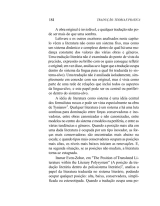 184 TRADUÇÃO. TEORIA E PRATICA
A obra original é inviolável, e qualquer tradução não po-
de ser mais do que uma sombra.
Lefevere e os outros escritores analisados neste capítu-
lo vêem a literatura não como um sistema fixo, mas como
um sistema dinâmico e complexo dentro do qual há uma mu-
dança constante dos valores das várias obras e gêneros.
Uma tradução literária não é examinada do ponto de vista da
precisão, expressão ou brilho com os quais consegue refletir
o original; em vez disso, analisa-se o lugar que a tradução ocupa
dentro do sistema da língua para a qual foi traduzida (o sis-
tema-alvo). Uma tradução não é analisada isoladamente, sim-
plesmente em conexão com seu original, mas é vista como
parte de uma rede de relações que inclui todos os aspectos
da língua-alvo, e este papel pode ser ou central ou periféri-
co dentro do sistema-alvo.
A idéia de literatura como sistema é uma idéia central
dos formalistas russos e pode ser vista especialmente na obra
de Tynianov3
. Qualquer literatura é um sistema e há uma luta
contínua para dominação entre forças conservadoras e ino-
vadoras, entre obras canonizadas e não canonizadas, entre
modelos no centro do sistema e modelos na periferia, e entre as
várias tendências e gêneros. Quando a posição mais alta em
uma dada literatura é ocupada por um tipo inovador, as for-
ças mais conservadoras são encontradas mais abaixo na
escala; e quando tipos mais conservadores ocupam as posições
mais altas, os níveis mais baixos iniciam as renovações. E,
na segunda situação, se as posições não mudam, a literatura
torna-se estagnada.
Itamar Even-Zohar, em "The Position of Translated Li-
terature within the Literary Polysystem" (A posição da tra-
dução literária dentro do polissistema literário)4
, analisa o
papel da literatura traduzida no sistema literário, podendo
ocupar qualquer posição: alta, baixa, conservadora, simpli-
ficada ou estereotipada. Quando a tradução ocupa uma po-
 