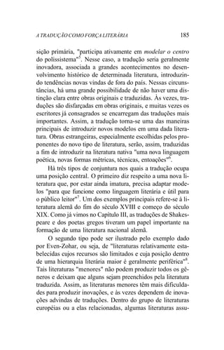 A TRADUÇÃO COMO FORÇA LITERÁRIA 185
sição primária, "participa ativamente em modelar o centro
do polissistema"5
. Nesse caso, a tradução seria geralmente
inovadora, associada a grandes acontecimentos no desen-
volvimento histórico de determinada literatura, introduzin-
do tendências novas vindas de fora do país. Nessas circuns-
tâncias, há uma grande possibilidade de não haver uma dis-
tinção clara entre obras originais e traduzidas. Às vezes, tra-
duções são disfarçadas em obras originais, e muitas vezes os
escritores já consagrados se encarregam das traduções mais
importantes. Assim, a tradução torna-se uma das maneiras
principais de introduzir novos modelos em uma dada litera-
tura. Obras estrangeiras, especialmente escolhidas pelos pro-
ponentes do novo tipo de literatura, serão, assim, traduzidas
a fim de introduzir na literatura nativa "uma nova linguagem
poética, novas formas métricas, técnicas, entoações"6
.
Há três tipos de conjuntura nos quais a tradução ocupa
uma posição central. O primeiro diz respeito a uma nova li-
teratura que, por estar ainda imatura, precisa adaptar mode-
los "para que funcione como linguagem literária e útil para
o público leitor"7
. Um dos exemplos principais refere-se à li-
teratura alemã do fim do século XVIII e começo do século
XIX. Como já vimos no Capítulo III, as traduções de Shakes-
peare e dos poetas gregos tiveram um papel importante na
formação de uma literatura nacional alemã.
O segundo tipo pode ser ilustrado pelo exemplo dado
por Even-Zohar, ou seja, de "literaturas relativamente esta-
belecidas cujos recursos são limitados e cuja posição dentro
de uma hierarquia literária maior é geralmente periférica"8
.
Tais literaturas "menores" não podem produzir todos os gê-
neros e deixam que alguns sejam preenchidos pela literatura
traduzida. Assim, as literaturas menores têm mais dificulda-
des para produzir inovações, e às vezes dependem de inova-
ções advindas de traduções. Dentro do grupo de literaturas
européias ou a elas relacionadas, algumas literaturas assu-
 