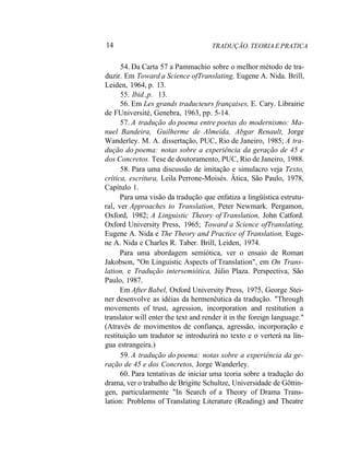 14 TRADUÇÃO. TEORIA E PRATICA
54. Da Carta 57 a Pammachio sobre o melhor método de tra-
duzir. Em Toward a Science ofTranslating, Eugene A. Nida. Brill,
Leiden, 1964, p. 13.
55. Ibid.,p. 13.
56. Em Les grands traducteurs françaises, E. Cary. Librairie
de FUniversité, Genebra, 1963, pp. 5-14.
57. A tradução do poema entre poetas do modernismo: Ma-
nuel Bandeira, Guilherme de Almeida, Abgar Renault, Jorge
Wanderley. M. A. dissertação, PUC, Rio de Janeiro, 1985; A tra-
dução do poema: notas sobre a experiência da geração de 45 e
dos Concretos. Tese de doutoramento, PUC, Rio de Janeiro, 1988.
58. Para uma discussão de imitação e simulacro veja Texto,
crítica, escritura, Leila Perrone-Moisés. Ática, São Paulo, 1978,
Capítulo 1.
Para uma visão da tradução que enfatiza a lingüística estrutu-
ral, ver Approaches to Translation, Peter Newmark. Pergamon,
Oxford, 1982; A Linguistic Theory of Translation, John Catford.
Oxford University Press, 1965; Toward a Science ofTranslating,
Eugene A. Nida e The Theory and Practice of Translation, Euge-
ne A. Nida e Charles R. Taber. Brill, Leiden, 1974.
Para uma abordagem semiótica, ver o ensaio de Roman
Jakobson, "On Linguistic Aspects of Translation", em On Trans-
lation, e Tradução intersemiótica, Júlio Plaza. Perspectiva, São
Paulo, 1987.
Em After Babel, Oxford University Press, 1975, George Stei-
ner desenvolve as idéias da hermenêutica da tradução. "Through
movements of trust, agression, incorporation and restitution a
translator will enter the text and render it in the foreign language."
(Através de movimentos de confiança, agressão, incorporação e
restituição um tradutor se introduzirá no texto e o verterá na lín-
gua estrangeira.)
59. A tradução do poema: notas sobre a experiência da ge-
ração de 45 e dos Concretos, Jorge Wanderley.
60. Para tentativas de iniciar uma teoria sobre a tradução do
drama, ver o trabalho de Brigitte Schultze, Universidade de Gõttin-
gen, particularmente "In Search of a Theory of Drama Trans-
lation: Problems of Translating Literature (Reading) and Theatre
 