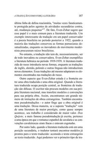 A TRADUÇÃO COMO FORÇA LITERÁRIA 187
última linha de defesa reacionária, "muitas vezes fanaticamen-
te protegida pelos agentes de atividades secundárias contra,
até, mudanças pequenas"12
. De fato, Even-Zohar sugere que
esse papel é o mais comum para a literatura traduzida. Um
exemplo interessante da tradução em um papel conservador
é a poesia brasileira no período posterior a 1922, quando a
maioria das traduções conservou as formas parnasianas de-
satualizadas, enquanto os inovadores do movimento moder-
nista procuraram raízes brasileiras.
No entanto, a tradução não tem de, necessariamente, ser
de todo inovadora ou conservadora. Even-Zohar exemplifica
a literatura hebraica no período 1919-1939. A literatura tradu-
zida do russo introduziu novas formas, enquanto as traduções
de inglês, alemão, polonês e outras línguas não introduziram
novos elementos. Essas traduções até mesmo adaptaram os ele-
mentos encontrados nas traduções do russo.
Outro aspecto que Even-Zohar estuda é a fronteira en-
tre uma obra traduzida e uma obra original. Quando a litera-
tura traduzida ocupa posição central, as fronteiras de tradu-
ção são difusas. O escritor não procura modelos em sua pró-
pria literatura nacional, mas transfere modelos e convenções
para sua própria obra. Assim, encontramos um grande nú-
mero de imitações de obras estrangeiras. Também encontra-
mos pseudotraduções - o autor finge que a obra original é
uma tradução. Dessa maneira, se a suposta "tradução" vem
de uma literatura de maior prestígio, como quase sempre
acontece, seu trabalho é considerado de maior valor. Don
Quijote, a mais famosa pseudotradução já escrita, pertence
a uma época em que o romance espanhol de cavalaria e as con-
venções cavaleirescas eram fracas e estavam esgotadas.
Por outro lado, quando a literatura traduzida está em uma
posição secundária, o tradutor tentará encontrar modelos já
prontos para o texto traduzido: acomoda o texto estrangeiro
ao texto traduzido. Aqui podemos ver o primeiro tipo de tra-
 