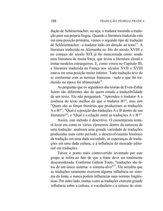 188 TRADUÇÃO. TEORIA E PRATICA
dução de Schleiermacher, ou seja, o tradutor trazendo a tradu-
ção para sua própria língua. Quando a literatura traduzida está
em uma posição primária, vemos o segundo tipo de tradução
de Schleiermacher - o tradutor indo em direção ao texto13
. A
literatura traduzida na Alemanha no fim do século XVIII e
no começo do século XIX já foi mencionada como sendo
uma literatura de muita força, que levou a literatura alemã a
imitar modelos estrangeiros. E, como vimos no Capítulo III,
a literatura traduzida na França nos séculos XVII e XVIII
estava em uma posição muito inferior. Toda tradução teve de
se conformar com as normas francesas - tudo o que foi tra-
duzido na época foi afrancesado14
.
As perguntas que os seguidores das teorias de Even-Zohar
fazem são diferentes das de quem estuda a traduzibilidade
de um texto. Ele não perguntará: "Aprendeu o tradutor A a
essência do texto melhor do que o tradutor B?", mas sim
"Quais são as forças literárias que produziram as traduções
A e B?"; "Qual é a posição das traduções A e B dentro de sua
literatura?"; e "Qual é a relação entre as traduções A e B?"
Assim, este método é descritivo. O comentarista tenta-
rá levar em conta os vários elementos dentro da natureza de
uma tradução: analisará uma grande variedade de traduções
produzidas num certo período, o desenvolvimento histórico
da tradução em uma dada sociedade, as esperanças de tradu-
ções em uma dada cultura, e a influência do mercado edito-
rial em traduções.
Talvez o ponto mais controvertido levantado por este
grupo se refira ao fato de que a fonte deve ser totalmente
desconsiderada. Conforme Gideon Toury, "traduções são fa-
tos de um único sistema: o sistema-alvo"15
. Ele acredita que
as traduções raramente exercem alguma influência no siste-
ma da fonte, e nunca podem influenciar suas normas lingüís-
ticas. Por outro lado, muitas vezes as traduções exercem grande
influência sobre a cultura, o vocabulário e a sintaxe do siste-
 