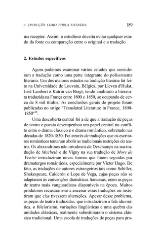 A TRADUÇÃO COMO FORÇA LITERÁRIA 189
ma receptor. Assim, o estudioso deveria evitar qualquer estu-
do da fonte ou comparação entre o original e a tradução.
2. Estudos específicos
Agora podemos examinar vários estudos que conside-
ram a tradução como uma parte integrante do polissistema
literário. Um dos maiores estudos na tradução literária foi fei-
to na Universidade de Louvain, Bélgica, por Lieven d'Hulst,
José Lambert e Katrin van Bragt, tendo analisado a literatu-
ra traduzida na França entre 1800 e 1850, se ocupando de cer-
ca de 8 mil títulos. As conclusões gerais do projeto foram
publicadas no artigo "Translated Literature in France, 1800-
1850"16
.
Uma descoberta central foi a de que a tradução de peças
de teatro e poesia desempenhou um papel central no confli-
to entre o drama clássico e o drama romântico, sobretudo nas
décadas de 1820-1830. Foi através de traduções que os escrito-
res românticos tentaram abolir as tradicionais restrições do tea-
tro. Os alexandrinos não ortodoxos de Deschamps na sua tra-
dução de Macbeth e de Vigny na sua tradução de More de
Venise introduziram novas formas que foram seguidas por
dramaturgos românticos, especialmente por Victor Hugo. De
fato, as traduções de autores estrangeiros tais como Schiller,
Shakespeare, Calderón e Lope de Vega, cujas peças não se
adaptaram às convenções dramáticas francesas, eram as peças
de teatro mais vanguardistas disponíveis na época. Muitos
produtores recusaram-se a encenar essas traduções ou insis-
tiram que elas tivessem alterações. Apesar desse problema,
as peças de teatro traduzidas, que introduziram a fala idiomá-
tica, o folclorismo, variações lingüísticas e uma quebra das
unidades clássicas, realmente subestimaram o sistema clás-
sico tradicional. Uma escola de traduções de peças para pro-
 