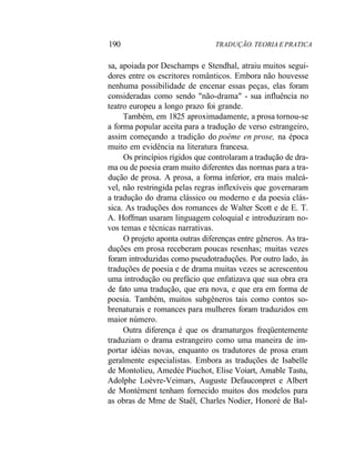 190 TRADUÇÃO. TEORIA E PRATICA
sa, apoiada por Deschamps e Stendhal, atraiu muitos segui-
dores entre os escritores românticos. Embora não houvesse
nenhuma possibilidade de encenar essas peças, elas foram
consideradas como sendo "não-drama" - sua influência no
teatro europeu a longo prazo foi grande.
Também, em 1825 aproximadamente, a prosa tornou-se
a forma popular aceita para a tradução de verso estrangeiro,
assim começando a tradição do poème en prose, na época
muito em evidência na literatura francesa.
Os princípios rígidos que controlaram a tradução de dra-
ma ou de poesia eram muito diferentes das normas para a tra-
dução de prosa. A prosa, a forma inferior, era mais maleá-
vel, não restringida pelas regras inflexíveis que governaram
a tradução do drama clássico ou moderno e da poesia clás-
sica. As traduções dos romances de Walter Scott e de E. T.
A. Hoffman usaram linguagem coloquial e introduziram no-
vos temas e técnicas narrativas.
O projeto aponta outras diferenças entre gêneros. As tra-
duções em prosa receberam poucas resenhas; muitas vezes
foram introduzidas como pseudotraduções. Por outro lado, às
traduções de poesia e de drama muitas vezes se acrescentou
uma introdução ou prefácio que enfatizava que sua obra era
de fato uma tradução, que era nova, e que era em forma de
poesia. Também, muitos subgêneros tais como contos so-
brenaturais e romances para mulheres foram traduzidos em
maior número.
Outra diferença é que os dramaturgos freqüentemente
traduziam o drama estrangeiro como uma maneira de im-
portar idéias novas, enquanto os tradutores de prosa eram
geralmente especialistas. Embora as traduções de Isabelle
de Montolieu, Amedée Piuchot, Elise Voiart, Amable Tastu,
Adolphe Loèvre-Veimars, Auguste Defauconpret e Albert
de Montément tenham fornecido muitos dos modelos para
as obras de Mme de Staêl, Charles Nodier, Honoré de Bal-
 