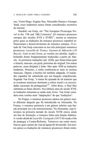 A TRADUÇÃO COMO FORÇA LITERÁRIA 191
zac, Victor Hugo, Eugène Sue, Alexandre Dumas e Georges
Sand, esses tradutores nunca foram considerados escritores
de renome.
Hendrik van Gorp, em "The European Picaresque No-
vel in the 17th and 18th Centuries" (O romance picaresco
europeu dos séculos XVII e XVIII)17
, mostra as maneiras
pelas quais as traduções do romance picaresco espanhol in-
fluenciaram o desenvolvimento do romance europeu. O es-
tudo de Van Gorp concentra-se nos três principais romances
picarescos: Lazarillo de Tormes, Guzman de Alfarache e El
Buscón. Com os três livros, as versões em alemão, inglês e
holandês foram freqüentemente traduzidas a partir do fran-
cês. As primeiras traduções (até 1620), que foram feitas para
o francês, estavam, em geral, próximas do original. Em outras
palavras, eram dirigidas à fonte. Mas após 1620 as traduções
mudaram. Primeiro, o estilo conformou-se mais às normas
francesas. Depois a história foi também adaptada. O malan-
dro espanhol foi substituído por um burguês empobrecido.
Segundo Van Gorp, "a trama foi ajustada de tal maneira que
as aventuras amorosas dominam a crítica social e as necessi-
dades nacionais do protagonista"18
. Além disso, o final feliz
substituiu os finais abertos. Nos últimos anos do século XVII,
as traduções tornaram-se ainda mais livres. Van Gorp consi-
dera estas versões mais "adaptações" do que "traduções".
Na Frapça, o romance picaresco adotou um gênero mui-
to diferente daquele que foi introduzido na Alemanha. Na
França, o romance pertencia a um gênero inferior cuja fun-
ção principal era a de entretenimento. Na Alemanha, cuja li-
teratura na primeira metade do século XVIII estava ainda
em fase de formação, o romance tinha uma função didática.
A versão alemã de Lazarillo Castigado (1617) foi usada a fim
de propagar a Contra-Reforma. Tornou-se um conto mora-
lista no qual o ponto de vista da Igreja foi favorecido. Em mui-
tos países as traduções de romances picarescos foram imita-
 