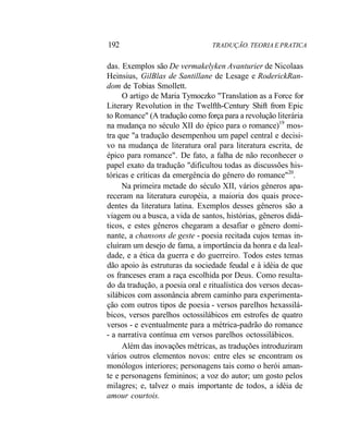 192 TRADUÇÃO. TEORIA E PRATICA
das. Exemplos são De vermakelyken Avanturier de Nicolaas
Heinsius, GilBlas de Santillane de Lesage e RoderickRan-
dom de Tobias Smollett.
O artigo de Maria Tymoczko "Translation as a Force for
Literary Revolution in the Twelfth-Century Shift from Epic
to Romance" (A tradução como força para a revolução literária
na mudança no século XII do épico para o romance)19
mos-
tra que "a tradução desempenhou um papel central e decisi-
vo na mudança de literatura oral para literatura escrita, de
épico para romance". De fato, a falha de não reconhecer o
papel exato da tradução "dificultou todas as discussões his-
tóricas e críticas da emergência do gênero do romance"20
.
Na primeira metade do século XII, vários gêneros apa-
receram na literatura européia, a maioria dos quais proce-
dentes da literatura latina. Exemplos desses gêneros são a
viagem ou a busca, a vida de santos, histórias, gêneros didá-
ticos, e estes gêneros chegaram a desafiar o gênero domi-
nante, a chansons de geste - poesia recitada cujos temas in-
cluíram um desejo de fama, a importância da honra e da leal-
dade, e a ética da guerra e do guerreiro. Todos estes temas
dão apoio às estruturas da sociedade feudal e à idéia de que
os franceses eram a raça escolhida por Deus. Como resulta-
do da tradução, a poesia oral e ritualística dos versos decas-
silábicos com assonância abrem caminho para experimenta-
ção com outros tipos de poesia - versos parelhos hexassilá-
bicos, versos parelhos octossilábicos em estrofes de quatro
versos - e eventualmente para a métrica-padrão do romance
- a narrativa contínua em versos parelhos octossilábicos.
Além das inovações métricas, as traduções introduziram
vários outros elementos novos: entre eles se encontram os
monólogos interiores; personagens tais como o herói aman-
te e personagens femininos; a voz do autor; um gosto pelos
milagres; e, talvez o mais importante de todos, a idéia de
amour courtois.
 