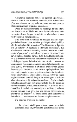 A TRADUÇÃO COMO FORÇA LITERÁRIA 193
A literatura traduzida começou a desafiar a poética do-
minante. Muitos dos primeiros romances eram pseudotradu-
ções, que citavam um original e um autor supostos para ga-
nhar mais prestígio e facilitar a aceitação.
Outra mudança importante é a mudança de uma litera-
tura baseada na oralidade para uma literatura baseada mais
na escrita, dentro da qual os tradutores, adaptadores e auto-
res tiveram um papel principal.
Uma área entre os estudos de tradução bastante negli-
genciada refere-se à das pressões que há por trás da publica-
ção de traduções. No seu artigo "The Response to Transla-
ted Literature" (A resposta à literatura traduzida)21
, Ria
Vanderauwera examina as traduções de romances de uma li-
teratura "pequena", a holandesa, para uma literatura "gran-
de", a inglesa, durante o período 1961-1980. Há muitas barrei-
ras que impedem a aceitação de romances holandeses no mun-
do de língua inglesa. Primeiro, há o conceito de como deve ser
um romance. Romances contemporâneos holandeses são bas-
tante curtos, provincianos e artificiais. Demonstram grande
interesse pelas estruturas bem formadas e pela precisão. Con-
têm relativamente poucos acontecimentos e são freqüente-
mente introvertidos. Em contraste, os best-sellers da ficção
anglo-americana são mais longos, os personagens e os locais
são mais amplos, e há mais ênfase no humor. Assim, a ficção
holandesa qncontra um problema imediato. Isto foi resumido
pelo resenhista de jornal James Brockway: "A escritura holan-
desa difere demasiado em suas origens e tradições e inclusive
em sua natureza e seu alvo, que nem sempre parece ser o de
entreter ou de engajar."22
As obras nunca foram consideradas
inovadoras ou interessantes na literatura anglo-americana.
Um segundo problema é a moda:
Em tal meio não há quase nenhum espaço para a ficção
estrangeira, a não ser, obviamente, que ela tenha sido escrita
 