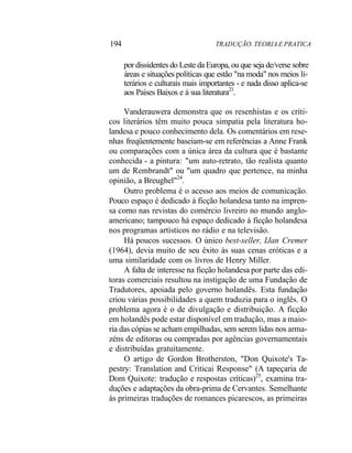 194 TRADUÇÃO. TEORIA E PRATICA
por dissidentes do Leste da Europa, ou que seja de/verse sobre
áreas e situações políticas que estão "na moda" nos meios li-
terários e culturais mais importantes - e nada disso aplica-se
aos Países Baixos e à sua literatura23
.
Vanderauwera demonstra que os resenhistas e os críti-
cos literários têm muito pouca simpatia pela literatura ho-
landesa e pouco conhecimento dela. Os comentários em rese-
nhas freqüentemente baseiam-se em referências a Anne Frank
ou comparações com a única área da cultura que é bastante
conhecida - a pintura: "um auto-retrato, tão realista quanto
um de Rembrandt" ou "um quadro que pertence, na minha
opinião, a Breughel"24
.
Outro problema é o acesso aos meios de comunicação.
Pouco espaço é dedicado à ficção holandesa tanto na impren-
sa como nas revistas do comércio livreiro no mundo anglo-
americano; tampouco há espaço dedicado à ficção holandesa
nos programas artísticos no rádio e na televisão.
Há poucos sucessos. O único best-seller, IJan Cremer
(1964), devia muito de seu êxito às suas cenas eróticas e a
uma similaridade com os livros de Henry Miller.
A falta de interesse na ficção holandesa por parte das edi-
toras comerciais resultou na instigação de uma Fundação de
Tradutores, apoiada pelo governo holandês. Esta fundação
criou várias possibilidades a quem traduzia para o inglês. O
problema agora é o de divulgação e distribuição. A ficção
em holandês pode estar disponível em tradução, mas a maio-
ria das cópias se acham empilhadas, sem serem lidas nos arma-
zéns de editoras ou compradas por agências governamentais
e distribuídas gratuitamente.
O artigo de Gordon Brotherston, "Don Quixote's Ta-
pestry: Translation and Criticai Response" (A tapeçaria de
Dom Quixote: tradução e respostas críticas)25
, examina tra-
duções e adaptações da obra-prima de Cervantes. Semelhante
às primeiras traduções de romances picarescos, as primeiras
 