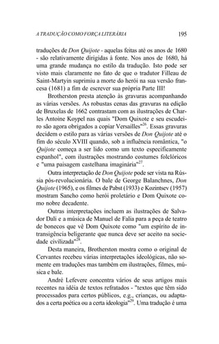 A TRADUÇÃO COMO FORÇA LITERÁRIA 195
traduções de Don Quijote - aquelas feitas até os anos de 1680
- são relativamente dirigidas à fonte. Nos anos de 1680, há
uma grande mudança no estilo da tradução. Isto pode ser
visto mais claramente no fato de que o tradutor Filleau de
Saint-Martyin suprimiu a morte do herói na sua versão fran-
cesa (1681) a fim de escrever sua própria Parte III!
Brotherston presta atenção às gravuras acompanhando
as várias versões. As robustas cenas das gravuras na edição
de Bruxelas de 1662 contrastam com as ilustrações de Char-
les Antoine Koypel nas quais "Dom Quixote e seu escudei-
ro são agora obrigados a copiar Versailles"26
. Essas gravuras
decidem o estilo para as várias versões de Don Quijote até o
fim do século XVIII quando, sob a influência romântica, "o
Quijote começa a ser lido como um texto especificamente
espanhol", com ilustrações mostrando costumes folclóricos
e "uma paisagem castelhana imaginária"27
.
Outra interpretação de Don Quijote pode ser vista na Rús-
sia pós-revolucionária. O bale de George Balanchnes, Don
Quijote (1965), e os filmes de Pabst (1933) e Kozintsev (1957)
mostram Sancho como herói proletário e Dom Quixote co-
mo nobre decadente.
Outras interpretações incluem as ilustrações de Salva-
dor Dali e a música de Manuel de Falia para a peça de teatro
de bonecos que vê Dom Quixote como "um espírito de in-
transigência beligerante que nunca deve ser aceito na socie-
dade civilizada"28
.
Desta maneira, Brotherston mostra como o original de
Cervantes recebeu várias interpretações ideológicas, não so-
mente em traduções mas também em ilustrações, filmes, mú-
sica e bale.
André Lefevere concentra vários de seus artigos mais
recentes na idéia de textos refratados - "textos que têm sido
processados para certos públicos, e.g., crianças, ou adapta-
dos a certa poética ou a certa ideologia"29
. Uma tradução é uma
 