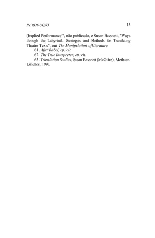 INTRODUÇÃO 15
(Implied Performance)", não publicado, e Susan Bassnett, "Ways
through the Labyrinth. Strategies and Methods for Translating
Theatre Texts", em The Manipulation ofLiterature.
61. After Babel, op. cit.
62. The True Interpreter, op. cit.
63. Translation Studies, Susan Bassnett (McGuire), Methuen,
Londres, 1980.
 