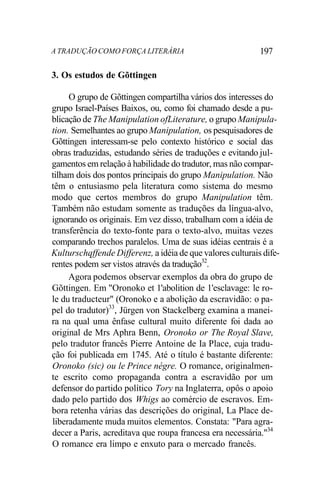 A TRADUÇÃO COMO FORÇA LITERÁRIA 197
3. Os estudos de Gõttingen
O grupo de Gõttingen compartilha vários dos interesses do
grupo Israel-Países Baixos, ou, como foi chamado desde a pu-
blicação de The Manipulation ofLiterature, o grupo Manipula-
tion. Semelhantes ao grupo Manipulation, os pesquisadores de
Gõttingen interessam-se pelo contexto histórico e social das
obras traduzidas, estudando séries de traduções e evitando jul-
gamentos em relação à habilidade do tradutor, mas não compar-
tilham dois dos pontos principais do grupo Manipulation. Não
têm o entusiasmo pela literatura como sistema do mesmo
modo que certos membros do grupo Manipulation têm.
Também não estudam somente as traduções da língua-alvo,
ignorando os originais. Em vez disso, trabalham com a idéia de
transferência do texto-fonte para o texto-alvo, muitas vezes
comparando trechos paralelos. Uma de suas idéias centrais é a
Kulturschqffende Differenz, a idéia de que valores culturais dife-
rentes podem ser vistos através da tradução32
.
Agora podemos observar exemplos da obra do grupo de
Gõttingen. Em "Oronoko et 1'abolition de 1'esclavage: le ro-
le du traducteur" (Oronoko e a abolição da escravidão: o pa-
pel do tradutor)33
, Jürgen von Stackelberg examina a manei-
ra na qual uma ênfase cultural muito diferente foi dada ao
original de Mrs Aphra Benn, Oronoko or The Royal Slave,
pelo tradutor francês Pierre Antoine de Ia Place, cuja tradu-
ção foi publicada em 1745. Até o título é bastante diferente:
Oronoko (sic) ou le Prince négre. O romance, originalmen-
te escrito como propaganda contra a escravidão por um
defensor do partido político Tory na Inglaterra, opôs o apoio
dado pelo partido dos Whigs ao comércio de escravos. Em-
bora retenha várias das descrições do original, La Place de-
liberadamente muda muitos elementos. Constata: "Para agra-
decer a Paris, acreditava que roupa francesa era necessária."34
O romance era limpo e enxuto para o mercado francês.
 