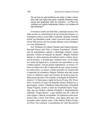198 TRADUÇÃO. TEORIA E PRATICA
De um texto no qual proliferava por todos os lados a desor-
dem, feito sem regras nem gosto, contendo elementos roma-
nescos mas igualmente cheio de exotismos... La Place fez,
conforme um método inteiramente clássico, um romance do
tipo helenístico35
.
O romance recebe um final feliz, o príncipe-escravo Oro-
noko assume as características de um aristocrata francês, e a
mensagem contra a escravidão é reduzida. Quando Oronoko
recebe sua liberdade e pode voltar à sua terra natal, promete
enviar 300 escravos de seu reinado africano como recompen-
sa a seus libertadores!
Em "Problems of Cultural Transfer and Cultural Identity:
Personal Names and Titles in Drama Translation" (Proble-
mas de transferência cultural e identidade cultural: nomes
pessoais e títulos na tradução de drama)36
, Brigitte Schultze
discute as várias maneiras de traduzir nomes e títulos de pe-
ças do polonês. A decisão que o tradutor toma - se ele adap-
ta o nome da língua-alvo, se procura um equivalente ou usa
a forma original - será de grande importância: os nomes e tí-
tulos na língua-alvo dão a impressão de que a peça acontece
na cultura-alvo; os nomes e títulos deixados no original dão
a impressão de estranheza. Brigitte Schultze acha que muitas
vezes os tradutores usam uma mistura de técnicas para tra-
duzir nomes pessoais. Por exemplo, na tradução de Daniel Ge-
rolud e C. S. Durer para o inglês de Kurka Wodna {The Water
Hen) (A galinha de água) de Stanislaw Ihnacy Witkiewicz, a
personagem central, Elizabieta Flake-Drawacka (Elizabeth
Tripas-Virgem), recebe o nome de Elizabeth Gutzie Virge-
ling, que nos lembra a Rainha Elizabeth I, freqüentemente
chamada "Virgin Queen", e que também nos dá a idéia de
certa rigidez e falta de sexualidade. Os tradutores norte-ame-
ricanos dão o nome Tom Hoozy, uma figura rude que vem
de piadas sobre caipiras, para o vilão Maciej Witkós (Caipi-
ra-Vitor). Em contraste, o pseudônimo do vilão Ryszard de
 