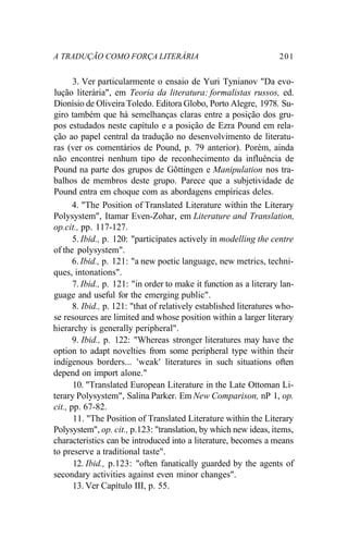 A TRADUÇÃO COMO FORÇA LITERÁRIA 201
3. Ver particularmente o ensaio de Yuri Tynianov "Da evo-
lução literária", em Teoria da literatura: formalistas russos, ed.
Dionísio de Oliveira Toledo. Editora Globo, Porto Alegre, 1978. Su-
giro também que há semelhanças claras entre a posição dos gru-
pos estudados neste capítulo e a posição de Ezra Pound em rela-
ção ao papel central da tradução no desenvolvimento de literatu-
ras (ver os comentários de Pound, p. 79 anterior). Porém, ainda
não encontrei nenhum tipo de reconhecimento da influência de
Pound na parte dos grupos de Gõttingen e Manipulation nos tra-
balhos de membros deste grupo. Parece que a subjetividade de
Pound entra em choque com as abordagens empíricas deles.
4. "The Position of Translated Literature within the Literary
Polysystem", Itamar Even-Zohar, em Literature and Translation,
op.cit., pp. 117-127.
5. Ibid., p. 120: "participates actively in modelling the centre
of the polysystem".
6. Ibid., p. 121: "a new poetic language, new metrics, techni-
ques, intonations".
7. Ibid., p. 121: "in order to make it function as a literary lan-
guage and useful for the emerging public".
8. Ibid., p. 121: "that of relatively established literatures who-
se resources are limited and whose position within a larger literary
hierarchy is generally peripheral".
9. Ibid., p. 122: "Whereas stronger literatures may have the
option to adapt novelties from some peripheral type within their
indigenous borders... 'weak' literatures in such situations often
depend on import alone."
10. "Translated European Literature in the Late Ottoman Li-
terary Polysystem", Salina Parker. Em New Comparison, nP 1, op.
cit., pp. 67-82.
11. "The Position of Translated Literature within the Literary
Polysystem", op. cit., p.123: "translation, by which new ideas, items,
characteristics can be introduced into a literature, becomes a means
to preserve a traditional taste".
12. Ibid., p.123: "often fanatically guarded by the agents of
secondary activities against even minor changes".
13. Ver Capítulo III, p. 55.
 