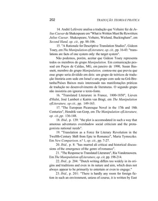 202 TRADUÇÃO. TEORIA E PRATICA
14. André Lefevere analisa a tradução que Voltaire fez de Ju-
lius Caesar de Shakespeare em "What is Written Must Be Rewritten:
Julius Caesar. Shakespeare, Voltaire, Wieland, Buckingham", em
Second Hand, op. cit., pp. 88-106.
15. "A Rationale for Descriptive Translation Studies", Gideon
Toury, em The Manipulation ofLiterature, op. cit., pp. 16-43: "trans-
lations are facts of one system only: the target system".
Não podemos, porém, aceitar que Gideon Toury representa
todos os membros do grupo Manipulation. Em comunicação pes-
soal em Poços de Caldas, MG, em janeiro de 1990, Susan Bas-
snett, membro do grupo Manipulation, contou-me que previu que
esse grupo seria dividido em dois: um grupo de teóricos de tradu-
ção literária com sede em Israel e um grupo com sede na Grã-Bre-
tanha/Países Baixos mais interessado nas manifestações práticas
de tradução no desenvolvimento de literaturas. O segundo grupo
não insistiria em ignorar o texto-fonte.
16. "Translated Literarure in France, 1800-1850", Lieven
d'Hulst, José Lambert e Katrin van Bragt, em The Manipulation
ofLiterature, op cit., pp. 149-163.
17. "The European Picaresque Novel in the 17th and 18th
Centuries", Hendrik van Gorp, em The Manipulation ofLiterature,
op. cit.,pp. 136-148.
18. Ibid., p. 139: "the plot is accomodated in such a way that
amorous adventures overshadow social criticism and the prota-
gonista national needs".
19. "Translation as a Force for Literary Revolution in the
Twelfth-Century Shift from Epic to Romance", Maria Tymoczko.
Em New Comparison, n? 1, op. cit., pp. 7-27.
20. Ibid., p. 8: "has marred ali criticai and historical discus-
sions of the emergence of the genre of romance".
21. "The Response to Translated Literarure", Ria Vanderauwera.
Em The Manipulation ofLiterature, op. cit, pp. 198-214.
22. Ibid., p. 204: "Dutch writing differs too widely in its ori-
gins and traditions and even in its nature and aim, which does not
always appear to be primarily to entertain or even to engage."
23. Ibid., p. 201: "There is hardly any room for foreign fic-
tion in such an environment, uniess of course, it is written by East
 