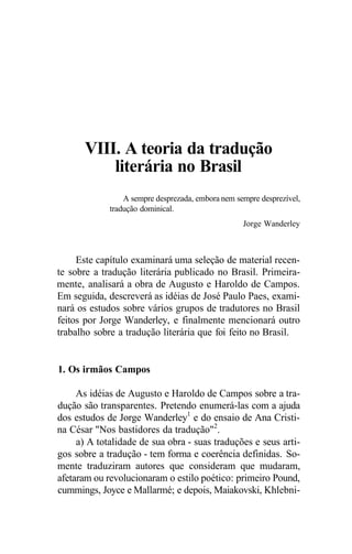 VIII. A teoria da tradução
literária no Brasil
A sempre desprezada, embora nem sempre desprezível,
tradução dominical.
Jorge Wanderley
Este capítulo examinará uma seleção de material recen-
te sobre a tradução literária publicado no Brasil. Primeira-
mente, analisará a obra de Augusto e Haroldo de Campos.
Em seguida, descreverá as idéias de José Paulo Paes, exami-
nará os estudos sobre vários grupos de tradutores no Brasil
feitos por Jorge Wanderley, e finalmente mencionará outro
trabalho sobre a tradução literária que foi feito no Brasil.
1. Os irmãos Campos
As idéias de Augusto e Haroldo de Campos sobre a tra-
dução são transparentes. Pretendo enumerá-las com a ajuda
dos estudos de Jorge Wanderley1
e do ensaio de Ana Cristi-
na César "Nos bastidores da tradução"2
.
a) A totalidade de sua obra - suas traduções e seus arti-
gos sobre a tradução - tem forma e coerência definidas. So-
mente traduziram autores que consideram que mudaram,
afetaram ou revolucionaram o estilo poético: primeiro Pound,
cummings, Joyce e Mallarmé; e depois, Maiakovski, Khlebni-
 