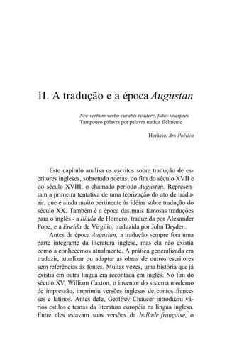 II. A tradução e a época Augustan
Nec verbum verbo curabis reddere, fidus interpres
Tampouco palavra por palavra traduz fielmente
Horácio, Ars Poética
Este capítulo analisa os escritos sobre tradução de es-
critores ingleses, sobretudo poetas, do fim do século XVII e
do século XVIII, o chamado período Augustan. Represen-
tam a primeira tentativa de uma teorização do ato de tradu-
zir, que é ainda muito pertinente às idéias sobre tradução do
século XX. Também é a época das mais famosas traduções
para o inglês - a Ilíada de Homero, traduzida por Alexander
Pope, e a Eneida de Virgílio, traduzida por John Dryden.
Antes da época Augustan, a tradução sempre fora uma
parte integrante da literatura inglesa, mas ela não existia
como a conhecemos atualmente. A prática generalizada era
traduzir, atualizar ou adaptar as obras de outros escritores
sem referências às fontes. Muitas vezes, uma história que já
existia em outra língua era recontada em inglês. No fim do
século XV, William Caxton, o inventor do sistema moderno
de impressão, imprimiu versões inglesas de contos france-
ses e latinos. Antes dele, Geoffrey Chaucer introduziu vá-
rios estilos e temas da literatura européia na língua inglesa.
Entre eles estavam suas versões da ballade française, o
 