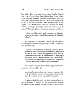 206 TRADUÇÃO. TEORIA E PRATICA
kov, Valéry, Poe, os trovadores provençais, Goethe, Octavio
Paz, Lewis Carroll, Keats, Edward Lear, John Donne e John
Cage. Muitas vezes citam o adágio de Maiakovski, que enfa-
tiza a importância de formas novas: "Sem forma revolucioná-
ria não há arte revolucionária"3
. Em "Nos bastidores da tra-
dução", Ana Cristina César classifica a atitude dos irmãos
Campos em relação à tradução como "um sentido ativo de
missão"4
. Haroldo de Campos usa palavras igualmente fortes:
... só me proponho traduzir aquilo que para mim releva em
termos de um projeto (que não é apenas meu) de militância
cultural5
.
As qualidades que os irmãos Campos admiram podem
ser vistas na introdução de Augusto de Campos a suas tradu-
ções de cummings:
... do lado de Pound e Joyce... Cummings (sic) é dos poucos
que mantém uma sadia atitude de inconformismo, pesquisando
os meios de levar a conseqüências profundas, num plano de
funcionalidade, os assomos de rebeldia intentados pelos grupos
das décadas iniciais... permanecem esses três, com uma obra
viva e aberta, a apontar sendas de superação aos mais jovens e
a fornecer "nutrimento de impulso a novas expansões"6
.
Ana Cristina César enfatiza o elemento político na obra
dos irmãos Campos. Eles têm
uma atitude bastante política, uma vez que se expressam den-
tro de uma estrutura coerente de valores pró/contra e de con-
ceitos de poesia nos termos "dominador/dominado"7
.
b) A importância da poesia está muito mais na forma do
que no conteúdo. O tradutor tem que tentar traduzir a forma
do poema que ele trabalha, mesmo que isso implique uma
 