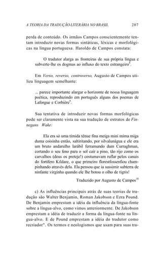 A TEORIA DA TRADUÇÃO LITERÁRIA NO BRASIL 207
perda de conteúdo. Os irmãos Campos conscientemente ten-
tam introduzir novas formas sintáticas, léxicas e morfológi-
cas na língua portuguesa. Haroldo de Campos constata:
O tradutor alarga as fronteiras de sua própria língua e
subverte-lhe os dogmas ao influxo do texto estrangeiro8
.
Em Verso, reverso, controverso, Augusto de Campos uti-
liza linguagem semelhante:
... parece importante alargar o horizonte de nossa linguagem
poética, reproduzindo em português alguns dos poemas de
Laforgue e Corbière9
.
Sua tentativa de introduzir novas formas morfológicas
pode ser claramente vista na sua tradução de extratos de Fin-
negans Wake:
Ela era só uma tímida tênue fina meiga mini mima miga
duma coisinha então, saltiritando, por silvalunágua e ele era
um bruto andarulho larábil ferramundo dum Curraghman,
cortando o seu feno para o sol cair a pino, tão rijo como os
carvalhos (deus os preteje!) costumavam ruflar pelos canais
do fortífero Kildare, o que primeiro florestfossenfiou cham-
pinhando através dela. Ela pensou que ia sussimir subterra de
ninfante virginha quando ele lhe botou o olho de tigris!
Traduzido por Augusto de Campos10
c) As influências principais atrás de suas teorias de tra-
dução são Walter Benjamin, Roman Jakobson e Ezra Pound.
De Benjamin emprestam a idéia da influência da língua-fonte
sobre a língua-alvo, como vimos anteriormente. De Jakobson
emprestam a idéia de traduzir a forma da língua-fonte na lín-
gua-alvo. E de Pound emprestam a idéia do tradutor como
recriador". Os termos e neologismos que usam para suas tra-
 