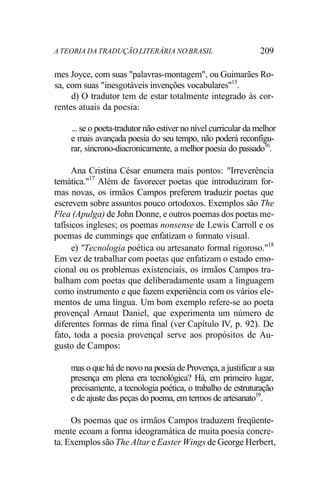 A TEORIA DA TRADUÇÃO LITERÁRIA NO BRASIL 209
mes Joyce, com suas "palavras-montagem", ou Guimarães Ro-
sa, com suas "inesgotáveis invenções vocabulares"15
.
d) O tradutor tem de estar totalmente integrado às cor-
rentes atuais da poesia:
... se o poeta-tradutor não estiver no nível curricular da melhor
e mais avançada poesia do seu tempo, não poderá reconfígu-
rar, síncrono-diacronicamente, a melhor poesia do passado16
.
Ana Cristina César enumera mais pontos: "Irreverência
temática."17
Além de favorecer poetas que introduziram for-
mas novas, os irmãos Campos preferem traduzir poetas que
escrevem sobre assuntos pouco ortodoxos. Exemplos são The
Flea (Apulga) de John Donne, e outros poemas dos poetas me-
tafísicos ingleses; os poemas nonsense de Lewis Carroll e os
poemas de cummings que enfatizam o formato visual.
e) "Tecnologia poética ou artesanato formal rigoroso."18
Em vez de trabalhar com poetas que enfatizam o estado emo-
cional ou os problemas existenciais, os irmãos Campos tra-
balham com poetas que deliberadamente usam a linguagem
como instrumento e que fazem experiência com os vários ele-
mentos de uma língua. Um bom exemplo refere-se ao poeta
provençal Arnaut Daniel, que experimenta um número de
diferentes formas de rima final (ver Capítulo IV, p. 92). De
fato, toda a poesia provençal serve aos propósitos de Au-
gusto de Campos:
mas o que há de novo na poesia de Provença, a justificar a sua
presença em plena era tecnológica? Há, em primeiro lugar,
precisamente, a tecnologia poética, o trabalho de estruturação
e de ajuste das peças do poema, em termos de artesanato19
.
Os poemas que os irmãos Campos traduzem freqüente-
mente ecoam a forma ideogramática de muita poesia concre-
ta. Exemplos são The Altar e Easter Wings de George Herbert,
 