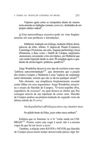 A TEORIA DA TRADUÇÃO LITERÁRIA NO BRASIL 211
Vejamos agora como se comportam diante do mesmo
texto-amostra as traduções comuns, naturais, destituídas de um
projeto estético radical27
.
g) Esta autoconfiança excessiva pode ser vista freqüen-
temente em seus prefácios e introduções:
Mallarmé: tradução em triálogo, tradução (Décio dixit),
palavras da tribo, tributo. E depois.de Pound (Cantares),
Cummings (10 poemas, um solo, Augusto performing), Joyce
(Panaroma, a duas vozes, i fratelli de Campos, turgimanos
siamesmos), novamente o trio em tríptico, um Mallarmé que
vem sendo trigerado desde os anos 50 completa agora o qua-
drante da circunviagem: paiduma, quadrívio28
.
Jorge Wanderley descreve esse tipo de escritura como uma
"jubilosa autocontemplação"29
, que demonstra que a junção
dos irmãos Campos e Mallarmé é uma "espécie de conjunção
astral afortunada, cometa que não se dá em qualquer século"30
.
Não obstante, sua eloqüência freqüentemente esconde
certas falhas em seus argumentos. Jorge Wanderley mencio-
na o ensaio de Haroldo de Campos, "O texto-espelho (Poe,
engenheiro de avessos)", no qual disseca os efeitos que Poe
consegue através de sua repetição de certos sons. Haroldo
de Campos analisa sua própria tradução do segundo verso da
última estrofe de O corvo:
On thepallid bust ofPallasjust above my chamber door.
No pálido busto de Palas, justo sobre meus umbrais31
.
Enfatiza que os fonemas /u/ e/ b/ "estão ainda em UM-
BRAIS"32
. Porém, como esta vogai é nasal, não é a mesma
vogai da que há em busto e justo.
Também, a relação entre RAVEN e NEVER que Haroldo
de Campos passa muito tempo descrevendo parece algo for-
 