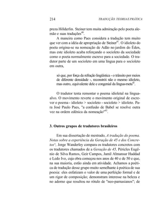 214 TRADUÇÃO. TEORIA E PRÁTICA
preza Hõlderlin. Steiner tem muita admiração pelo poeta ale-
mão e suas traduções40
.
A maneira como Paes considera a tradução tem muito
que ver com a idéia de apropriação de Steiner41
. O idioleto do
poeta origina-se na nomeação de Adão no jardim do Éden,
mas este idioleto acaba reforçando o socioleto da sociedade
como o poeta normalmente escreve para a sociedade. O tra-
dutor parte de um socioleto em uma língua para o socioleto
em outra,
só que, por força da refração lingüística - o trânsito por meios
de diferente densidade -, reconstrói não o mesmo idioleto,
mas outro, equivalente dele e congenial da língua-meta42
.
O tradutor tenta remontar o poema idioletal na língua-
alvo. O movimento reverte o movimento original de escre-
ver o poema - idioleto > socioleto - socioleto > idioleto. Pa-
ra José Paulo Paes, "a confusão de Babel se resolve outra
vez na ordem edênica da nomeação"43
.
3. Outros grupos de tradutores brasileiros
Em sua dissertação de mestrado, A tradução do poema.
Notas sobre a experiência da Geração de 45 e dos Concre-
tos^, Jorge Wanderley compara os tradutores concretos com
os tradutores chamados de a Geração de 45, Péricles Eugê-
nio de Silva Ramos, Geir Campos, Jamil Almansur Haddad
e Ledo Ivo, cuja obra começou nos anos de 40 e de 50 e que,
na sua maioria, estão ainda em atividade. Achamos a poéti-
ca de tradução desse grupo muito semelhante à poética de sua
poesia: eles enfatizam o valor de uma perfeição formal e de
um rigor de composição; demonstram interesse na beleza e
no adorno que resultou no rótulo de "neo-parnasianos"; de
 