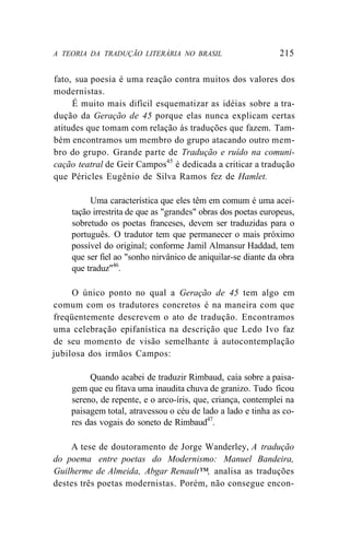 A TEORIA DA TRADUÇÃO LITERÁRIA NO BRASIL 215
fato, sua poesia é uma reação contra muitos dos valores dos
modernistas.
É muito mais difícil esquematizar as idéias sobre a tra-
dução da Geração de 45 porque elas nunca explicam certas
atitudes que tomam com relação às traduções que fazem. Tam-
bém encontramos um membro do grupo atacando outro mem-
bro do grupo. Grande parte de Tradução e ruído na comuni-
cação teatral de Geir Campos45
é dedicada a criticar a tradução
que Péricles Eugênio de Silva Ramos fez de Hamlet.
Uma característica que eles têm em comum é uma acei-
tação irrestrita de que as "grandes" obras dos poetas europeus,
sobretudo os poetas franceses, devem ser traduzidas para o
português. O tradutor tem que permanecer o mais próximo
possível do original; conforme Jamil Almansur Haddad, tem
que ser fiel ao "sonho nirvânico de aniquilar-se diante da obra
que traduz"46
.
O único ponto no qual a Geração de 45 tem algo em
comum com os tradutores concretos é na maneira com que
freqüentemente descrevem o ato de tradução. Encontramos
uma celebração epifanística na descrição que Ledo Ivo faz
de seu momento de visão semelhante à autocontemplação
jubilosa dos irmãos Campos:
Quando acabei de traduzir Rimbaud, caía sobre a paisa-
gem que eu fitava uma inaudita chuva de granizo. Tudo ficou
sereno, de repente, e o arco-íris, que, criança, contemplei na
paisagem total, atravessou o céu de lado a lado e tinha as co-
res das vogais do soneto de Rimbaud47
.
A tese de doutoramento de Jorge Wanderley, A tradução
do poema entre poetas do Modernismo: Manuel Bandeira,
Guilherme de Almeida, Abgar Renault™, analisa as traduções
destes três poetas modernistas. Porém, não consegue encon-
 