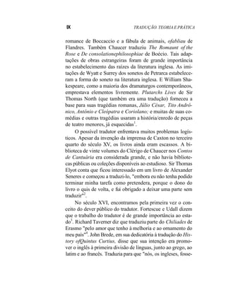 IX TRADUÇÃO. TEORIA E PRÁTICA
romance de Boccaccio e a fábula de animais, ofabliau de
Flandres. Também Chaucer traduziu The Romaunt of the
Rose e De consolationephilosophiae de Boécio. Tais adap-
tações de obras estrangeiras foram de grande importância
no estabelecimento das raízes da literatura inglesa. As imi-
tações de Wyatt e Surrey dos sonetos de Petrarca estabelece-
ram a forma do soneto na literatura inglesa. E William Sha-
kespeare, como a maioria dos dramaturgos contemporâneos,
emprestava elementos livremente. Plutarchs Lives de Sir
Thomas North (que também era uma tradução) forneceu a
base para suas tragédias romanas, Júlio César, Tito Andrô-
nico, Antônio e Cleópatra e Coriolano; e muitas de suas co-
médias e outras tragédias usaram a história/enredo de peças
de teatro menores, já esquecidas1
.
O possível tradutor enfrentava muitos problemas logís-
ticos. Apesar da invenção da imprensa de Caxton no terceiro
quarto do século XV, os livros ainda eram escassos. A bi-
blioteca de vinte volumes do Clérigo de Chaucer nos Contos
de Cantuária era considerada grande, e não havia bibliote-
cas públicas ou coleções disponíveis ao estudioso. Sir Thomas
Elyot conta que ficou interessado em um livro de Alexander
Seneres e começou a traduzi-lo, "embora eu não tenha podido
terminar minha tarefa como pretendera, porque o dono do
livro o quis de volta, e fui obrigado a deixar uma parte sem
traduzir"2
.
No século XVI, encontramos pela primeira vez o con-
ceito do dever público do tradutor. Fortescue e Udall dizem
que o trabalho do tradutor é de grande importância ao esta-
do3
. Richard Taverner diz que traduziu parte do Chiliades de
Erasmo "pelo amor que tenho à melhoria e ao ornamento do
meu país"4
. John Brede, em sua dedicatória à tradução do His-
tory ofQuintus Curtius, disse que sua intenção era promo-
ver o inglês à primeira divisão de línguas, junto ao grego, ao
latim e ao francês. Traduzia para que "nós, os ingleses, fosse-
 