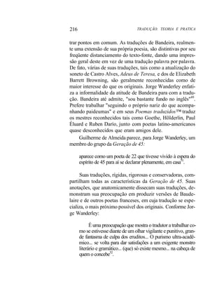 216 TRADUÇÃO. TEORIA E PRATICA
trar pontos em comum. As traduções de Bandeira, realmen-
te uma extensão de sua própria poesia, são distintivas por seu
freqüente distanciamento do texto-fonte, dando uma impres-
são geral deste em vez de uma tradução palavra por palavra.
De fato, várias de suas traduções, tais como a atualização do
soneto de Castro Alves, Adeus de Teresa, e dos de Elizabeth
Barrett Browning, são geralmente reconhecidas como de
maior interesse do que os originais. Jorge Wanderley enfati-
za a informalidade da atitude de Bandeira para com a tradu-
ção. Bandeira até admite, "sou bastante fundo no inglês"49
.
Prefere trabalhar "seguindo o próprio nariz do que acompa-
nhando paideumas" e em seus Poemas traduzidos™ traduz
os mestres reconhecidos tais como Goethe, Hõlderlin, Paul
Éluard e Ruben Darío, junto com poetas latino-americanos
quase desconhecidos que eram amigos dele.
Guilherme de Almeida parece, para Jorge Wanderley, um
membro do grupo da Geração de 45:
aparece como um poeta de 22 que tivesse vivido à espera do
espírito de 45 para aí se declarar plenamente, em casa51
.
Suas traduções, rígidas, rigorosas e conservadoras, com-
partilham todas as características da Geração de 45. Suas
anotações, que anatomicamente dissecam suas traduções, de-
monstram sua preocupação em produzir versões de Baude-
laire e de outros poetas franceses, em cuja tradução se espe-
cializa, o mais próximo possível dos originais. Conforme Jor-
ge Wanderley:
É uma preocupação que mostra o tradutor a trabalhar co-
mo se estivesse diante de um olhar vigilante e punitivo, gran-
de fantasma de culpa dos eruditos... O purismo ultra-acadê-
mico... se volta para dar satisfações a um exigente monstro
literário e gramático... (que) só existe mesmo... na cabeça de
quem o concebe52
.
 