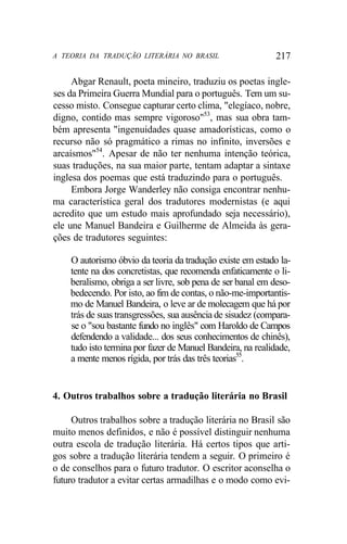 A TEORIA DA TRADUÇÃO LITERÁRIA NO BRASIL 217
Abgar Renault, poeta mineiro, traduziu os poetas ingle-
ses da Primeira Guerra Mundial para o português. Tem um su-
cesso misto. Consegue capturar certo clima, "elegíaco, nobre,
digno, contido mas sempre vigoroso"53
, mas sua obra tam-
bém apresenta "ingenuidades quase amadorísticas, como o
recurso não só pragmático a rimas no infinito, inversões e
arcaísmos"54
. Apesar de não ter nenhuma intenção teórica,
suas traduções, na sua maior parte, tentam adaptar a sintaxe
inglesa dos poemas que está traduzindo para o português.
Embora Jorge Wanderley não consiga encontrar nenhu-
ma característica geral dos tradutores modernistas (e aqui
acredito que um estudo mais aprofundado seja necessário),
ele une Manuel Bandeira e Guilherme de Almeida às gera-
ções de tradutores seguintes:
O autorismo óbvio da teoria da tradução existe em estado la-
tente na dos concretistas, que recomenda enfaticamente o li-
beralismo, obriga a ser livre, sob pena de ser banal em deso-
bedecendo. Por isto, ao fim de contas, o não-me-importantis-
mo de Manuel Bandeira, o leve ar de molecagem que há por
trás de suas transgressões, sua ausência de sisudez (compara-
se o "sou bastante fundo no inglês" com Haroldo de Campos
defendendo a validade... dos seus conhecimentos de chinês),
tudo isto termina por fazer de Manuel Bandeira, na realidade,
a mente menos rígida, por trás das três teorias55
.
4. Outros trabalhos sobre a tradução literária no Brasil
Outros trabalhos sobre a tradução literária no Brasil são
muito menos definidos, e não é possível distinguir nenhuma
outra escola de tradução literária. Há certos tipos que arti-
gos sobre a tradução literária tendem a seguir. O primeiro é
o de conselhos para o futuro tradutor. O escritor aconselha o
futuro tradutor a evitar certas armadilhas e o modo como evi-
 