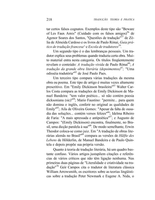 218 TRADUÇÃO. TEORIA E PRATICA
tar certos falsos cognatos. Exemplos deste tipo são "Beware
of Les Faux Amis" (Cuidado com os falsos amigos)56
de
Agenor Soares dos Santos, "Questões de tradução"57
de Zé-
lia de Almeida Cardoso e os livros de Paulo Rónai, Guia prá-
tico de tradução francesa^ e Escola de tradutores59
.
Um segundo tipo é o das lembranças pessoais. Um tra-
dutor explica seus problemas quando traduziu certa obra. Mui-
to material entra nesta categoria. Os títulos freqüentemente
revelam o conteúdo: A tradução vivida de Paulo Rónai60
; A
tradução da grande obra literária (depoimentos)61
; "Uma
odisséia tradutória"62
de José Paulo Paes.
Um terceiro tipo compara várias traduções da mesma
obra ou poema. Este tipo de artigo é muitas vezes altamente
prescritivo. Em "Emily Dickinson brasileira"63
Walter Car-
los Costa compara as traduções de Emily Dickinson de Ma-
nuel Bandeira: "tem valor poético... só não contém poesia
dicksoniana (sic)"64
; Mario Faustino: "permite... para quem
não domina o inglês, conferir no original as qualidades de
Emily"65
; Aila de Oliveira Gomes: "Apesar da falta de ousa-
dia das soluções... contém versos felizes"66
; Idelma Ribeiro
de Faria: "A mais apressada e antipoética"67
; e Augusto de
Campos: "(Emily Dickinson) encontra, finalmente, no Bra-
sil, uma dicção paralela à sua"68
. De modo semelhante, Erwin
Theodor coloca-se como juiz. Em "A tradução de obras lite-
rárias alemãs no Brasil"69
compara as versões de Hãlfte des
Lebens de Hõlderlin, de Manuel Bandeira e de Paulo Quin-
tela e depois propõe sua própria versão.
Quanto à teoria de tradução literária, há um quadro bas-
tante confuso. Vários artigos justapõem citações e referên-
cias de vários críticos que não têm ligação nenhuma. Nas
primeiras duas páginas de "Literalidade e criatividade na tra-
dução"70
Geir Campos cita o tradutor de literatura clássica
William Arrowsmith, os escritores sobre as teorias lingüísti-
cas sobre a tradução Peter Newmark e Eugene A. Nida, o
 