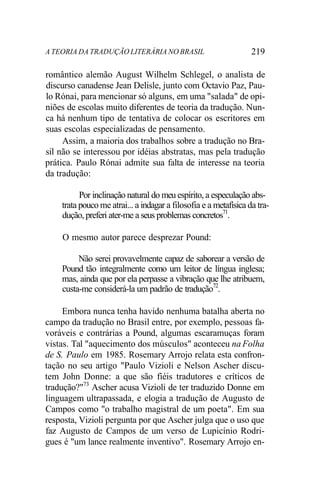 A TEORIA DA TRADUÇÃO LITERÁRIA NO BRASIL 219
romântico alemão August Wilhelm Schlegel, o analista de
discurso canadense Jean Delisle, junto com Octavio Paz, Pau-
lo Rónai, para mencionar só alguns, em uma "salada" de opi-
niões de escolas muito diferentes de teoria da tradução. Nun-
ca há nenhum tipo de tentativa de colocar os escritores em
suas escolas especializadas de pensamento.
Assim, a maioria dos trabalhos sobre a tradução no Bra-
sil não se interessou por idéias abstratas, mas pela tradução
prática. Paulo Rónai admite sua falta de interesse na teoria
da tradução:
Por inclinação natural do meu espírito, a especulação abs-
trata pouco me atrai... a indagar a filosofia e a metafísica da tra-
dução, preferi ater-me a seus problemas concretos71
.
O mesmo autor parece desprezar Pound:
Não serei provavelmente capaz de saborear a versão de
Pound tão integralmente como um leitor de língua inglesa;
mas, ainda que por ela perpasse a vibração que lhe atribuem,
custa-me considerá-la um padrão de tradução72
.
Embora nunca tenha havido nenhuma batalha aberta no
campo da tradução no Brasil entre, por exemplo, pessoas fa-
voráveis e contrárias a Pound, algumas escaramuças foram
vistas. Tal "aquecimento dos músculos" aconteceu na Folha
de S. Paulo em 1985. Rosemary Arrojo relata esta confron-
tação no seu artigo "Paulo Vizioli e Nelson Ascher discu-
tem John Donne: a que são fiéis tradutores e críticos de
tradução?"73
Ascher acusa Vizioli de ter traduzido Donne em
linguagem ultrapassada, e elogia a tradução de Augusto de
Campos como "o trabalho magistral de um poeta". Em sua
resposta, Vizioli pergunta por que Ascher julga que o uso que
faz Augusto de Campos de um verso de Lupicínio Rodri-
gues é "um lance realmente inventivo". Rosemary Arrojo en-
 