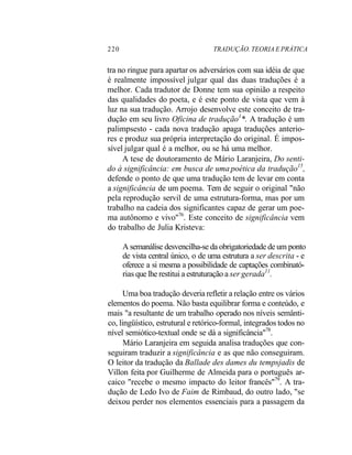 220 TRADUÇÃO. TEORIA E PRÁTICA
tra no ringue para apartar os adversários com sua idéia de que
é realmente impossível julgar qual das duas traduções é a
melhor. Cada tradutor de Donne tem sua opinião a respeito
das qualidades do poeta, e é este ponto de vista que vem à
luz na sua tradução. Arrojo desenvolve este conceito de tra-
dução em seu livro Oficina de tradução1
*. A tradução é um
palimpsesto - cada nova tradução apaga traduções anterio-
res e produz sua própria interpretação do original. É impos-
sível julgar qual é a melhor, ou se há uma melhor.
A tese de doutoramento de Mário Laranjeira, Do senti-
do à significância: em busca de uma poética da tradução15
,
defende o ponto de que uma tradução tem de levar em conta
a significância de um poema. Tem de seguir o original "não
pela reprodução servil de uma estrutura-forma, mas por um
trabalho na cadeia dos significantes capaz de gerar um poe-
ma autônomo e vivo"76
. Este conceito de significância vem
do trabalho de Julia Kristeva:
A semanálise desvencilha-se da obrigatoriedade de um ponto
de vista central único, o de uma estrutura a ser descrita - e
oferece a si mesma a possibilidade de captações combinató-
rias que lhe restitui a estruturação a ser gerada11
.
Uma boa tradução deveria refletir a relação entre os vários
elementos do poema. Não basta equilibrar forma e conteúdo, e
mais "a resultante de um trabalho operado nos níveis semânti-
co, lingüístico, estrutural e retórico-formal, integrados todos no
nível semiótico-textual onde se dá a significância"78
.
Mário Laranjeira em seguida analisa traduções que con-
seguiram traduzir a significância e as que não conseguiram.
O leitor da tradução da Ballade des dames du tempsjadis de
Villon feita por Guilherme de Almeida para o português ar-
caico "recebe o mesmo impacto do leitor francês"79
. A tra-
dução de Ledo Ivo de Faim de Rimbaud, do outro lado, "se
deixou perder nos elementos essenciais para a passagem da
 