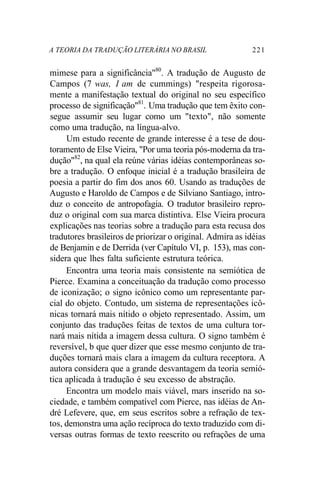 A TEORIA DA TRADUÇÃO LITERÁRIA NO BRASIL 221
mimese para a significância"80
. A tradução de Augusto de
Campos (7 was, I am de cummings) "respeita rigorosa-
mente a manifestação textual do original no seu específico
processo de significação"81
. Uma tradução que tem êxito con-
segue assumir seu lugar como um "texto", não somente
como uma tradução, na língua-alvo.
Um estudo recente de grande interesse é a tese de dou-
toramento de Else Vieira, "Por uma teoria pós-moderna da tra-
dução"82
, na qual ela reúne várias idéias contemporâneas so-
bre a tradução. O enfoque inicial é a tradução brasileira de
poesia a partir do fim dos anos 60. Usando as traduções de
Augusto e Haroldo de Campos e de Silviano Santiago, intro-
duz o conceito de antropofagia. O tradutor brasileiro repro-
duz o original com sua marca distintiva. Else Vieira procura
explicações nas teorias sobre a tradução para esta recusa dos
tradutores brasileiros de priorizar o original. Admira as idéias
de Benjamin e de Derrida (ver Capítulo VI, p. 153), mas con-
sidera que lhes falta suficiente estrutura teórica.
Encontra uma teoria mais consistente na semiótica de
Pierce. Examina a conceituação da tradução como processo
de iconização; o signo icônico como um representante par-
cial do objeto. Contudo, um sistema de representações icô-
nicas tornará mais nítido o objeto representado. Assim, um
conjunto das traduções feitas de textos de uma cultura tor-
nará mais nítida a imagem dessa cultura. O signo também é
reversível, b que quer dizer que esse mesmo conjunto de tra-
duções tornará mais clara a imagem da cultura receptora. A
autora considera que a grande desvantagem da teoria semió-
tica aplicada à tradução é seu excesso de abstração.
Encontra um modelo mais viável, mars inserido na so-
ciedade, e também compatível com Pierce, nas idéias de An-
dré Lefevere, que, em seus escritos sobre a refração de tex-
tos, demonstra uma ação recíproca do texto traduzido com di-
versas outras formas de texto reescrito ou refrações de uma
 