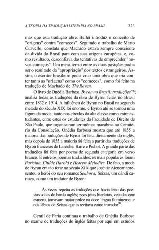 A TEORIA DA TRADUÇÃO LITERÁRIA NO BRASIL 223
mas que esta tradução abre. Bellei introduz o conceito de
"origens" contra "começos". Seguindo o trabalho de Mario
Curvello, constata que Machado estava sempre consciente
da dívida do Brasil para com suas origens européias, e, co-
mo resultado, desconfiava das tentativas de empreender "no-
vos começos". Um meio-termo entre as duas posições podia
ser o resultado da "apropriação" dos textos estrangeiros. As-
sim, o escritor brasileiro podia criar uma obra que iria con-
ter tanto as "origens" como os "começos", como foi feito na
tradução de Machado de The Raven.
O livro de Onédia Barbosa, Byron no Brasil: traduções™,
analisa todas as traduções da obra de Byron feitas no Brasil
entre 1832 e 1914. A influência de Byron no Brasil na segunda
metade do século XIX foi enorme, e Byron até se tornou uma
figura da moda, tanto nos círculos da alta classe como entre es-
tudantes, entre estes os estudantes da Faculdade de Direito de
São Paulo, que organizaram cerimônias macabras no Cemité-
rio da Consolação. Onédia Barbosa mostra que até 1855 a
maioria das traduções de Byron foi feita diretamente do inglês,
mas depois de 1855 a maioria foi feita a partir das traduções de
Byron francesas de Laroche, Barre e Pichot. A grande parte das
traduções foi feita por poetas de segunda categoria em verso
branco. E entre os poemas traduzidos, os mais populares foram
Parisina, Childe Harold e Hebrew Melodies. De fato, a moda
de Byron era tão forte no século XIX que José de Alencar apre-
sentou o herói do seu romance Senhora, Seixas, um dândi ca-
rioca, como um tradutor de Byron:
Às vezes repetia as traduções que havia feito das poe-
sias soltas do bardo inglês; essas jóias literárias, vestidas com
esmero, tomavam maior realce na doce língua fluminense, e
nos lábios de Seixas que as recitava como trovador90
.
Gentil de Faria continua o trabalho de Onédia Barbosa
no exame de traduções do inglês feitas por aqui em estudos
 