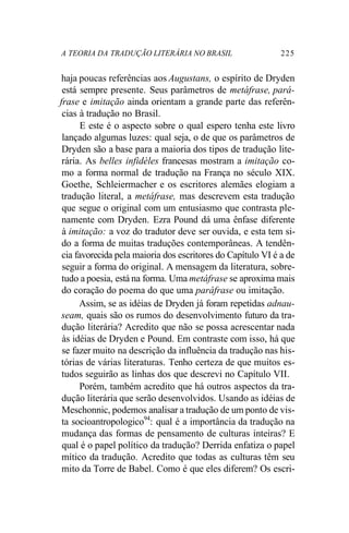 A TEORIA DA TRADUÇÃO LITERÁRIA NO BRASIL 225
haja poucas referências aos Augustans, o espírito de Dryden
está sempre presente. Seus parâmetros de metáfrase, pará-
frase e imitação ainda orientam a grande parte das referên-
cias à tradução no Brasil.
E este é o aspecto sobre o qual espero tenha este livro
lançado algumas luzes: qual seja, o de que os parâmetros de
Dryden são a base para a maioria dos tipos de tradução lite-
rária. As belles infidèles francesas mostram a imitação co-
mo a forma normal de tradução na França no século XIX.
Goethe, Schleiermacher e os escritores alemães elogiam a
tradução literal, a metáfrase, mas descrevem esta tradução
que segue o original com um entusiasmo que contrasta ple-
namente com Dryden. Ezra Pound dá uma ênfase diferente
à imitação: a voz do tradutor deve ser ouvida, e esta tem si-
do a forma de muitas traduções contemporâneas. A tendên-
cia favorecida pela maioria dos escritores do Capítulo VI é a de
seguir a forma do original. A mensagem da literatura, sobre-
tudo a poesia, está na forma. Uma metáfrase se aproxima mais
do coração do poema do que uma paráfrase ou imitação.
Assim, se as idéias de Dryden já foram repetidas adnau-
seam, quais são os rumos do desenvolvimento futuro da tra-
dução literária? Acredito que não se possa acrescentar nada
às idéias de Dryden e Pound. Em contraste com isso, há que
se fazer muito na descrição da influência da tradução nas his-
tórias de várias literaturas. Tenho certeza de que muitos es-
tudos seguirão as linhas dos que descrevi no Capítulo VII.
Porém, também acredito que há outros aspectos da tra-
dução literária que serão desenvolvidos. Usando as idéias de
Meschonnic, podemos analisar a tradução de um ponto de vis-
ta socioantropologico94
: qual é a importância da tradução na
mudança das formas de pensamento de culturas inteiras? E
qual é o papel político da tradução? Derrida enfatiza o papel
mítico da tradução. Acredito que todas as culturas têm seu
mito da Torre de Babel. Como é que eles diferem? Os escri-
 