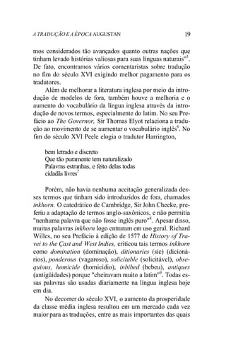A TRADUÇÃO E A ÉPOCA AUGUSTAN 19
mos considerados tão avançados quanto outras nações que
tinham levado histórias valiosas para suas línguas naturais"5
.
De fato, encontramos vários comentaristas sobre tradução
no fim do século XVI exigindo melhor pagamento para os
tradutores.
Além de melhorar a literatura inglesa por meio da intro-
dução de modelos de fora, também houve a melhoria e o
aumento do vocabulário da língua inglesa através da intro-
dução de novos termos, especialmente do latim. No seu Pre-
fácio ao The Governor, Sir Thomas Elyot relaciona a tradu-
ção ao movimento de se aumentar o vocabulário inglês6
. No
fim do século XVI Peele elogia o tradutor Harrington,
bem letrado e discreto
Que tão puramente tem naturalizado
Palavras estranhas, e feito delas todas
cidadãs livres7
Porém, não havia nenhuma aceitação generalizada des-
ses termos que tinham sido introduzidos de fora, chamados
inkhorn. O catedrático de Cambridge, Sir John Cheeke, pre-
feriu a adaptação de termos anglo-saxônicos, e não permitia
"nenhuma palavra que não fosse inglês puro"8
. Apesar disso,
muitas palavras inkhorn logo entraram em uso geral. Richard
Willes, no seu Prefácio à edição de 1577 de History of Tra-
vei to the Çast and West Indies, criticou tais termos inkhorn
como domination (dominação), ditionaries (sic) (dicioná-
rios), ponderous (vagaroso), solicitable (solicitável), obse-
quious, homicide (homicídio), inbibed (bebeu), antiques
(antigüidades) porque "cheiravam muito a latim"9
. Todas es-
sas palavras são usadas diariamente na língua inglesa hoje
em dia.
No decorrer do século XVI, o aumento da prosperidade
da classe média inglesa resultou em um mercado cada vez
maior para as traduções, entre as mais importantes das quais
 