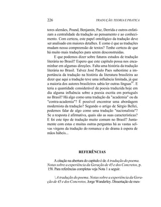 226 TRADUÇÃO. TEORIA E PRATICA
tores alemães, Pound, Benjamin, Paz, Derrida e outros enfati-
zam a centralidade da tradução ao pensamento e ao conheci-
mento. Com certeza, este papel ontológico da tradução deve
ser analisado em maiores detalhes. E como é que as traduções
mudam nossa compreensão de textos? Tenho certeza de que
há muito mais traduções para serem desconstruídas.
E que podemos dizer sobre futuros estudos de tradução
literária no Brasil? Espero que este capítulo possa nos enca-
minhar em algumas direções. Falta uma história da tradução
literária no Brasil. Talvez José Paulo Paes subestime a im-
portância da tradução na história da literatura brasileira ao
dizer que aqui a tradução teve uma influência limitada, já que
a maioria dos autores brasileiros sabia ler outras línguas95
. E
teria a quantidade considerável de poesia traduzida hoje em
dia alguma influência sobre a poesia escrita em português
no Brasil? Há algo como uma tradução da "academia" ou da
"contra-academia"? É possível encontrar uma abordagem
modernista da tradução? Segundo o artigo de Sérgio Bellei,
podemos falar de algo como uma tradução "nacionalista"?
Se a resposta é afirmativa, quais são as suas características?
E foi este tipo de tradução muito comum no Brasil? Junta-
mente com estas e muitas outras perguntas há as vastas sel-
vas virgens da tradução do romance e do drama à espera de
mãos hábeis...
REFERÊNCIAS
A citação na abertura do capítulo é de A tradução do poema.
Notas sobre a experiência da Geração de 45 e dos Concretos, p.
158. Para referências completas veja Nota 1 a seguir.
.A tradução do poema. Notas sobre a experiência da Gera-
ção de 45 e dos Concretos, Jorge Wanderley. Dissertação de mes-
 